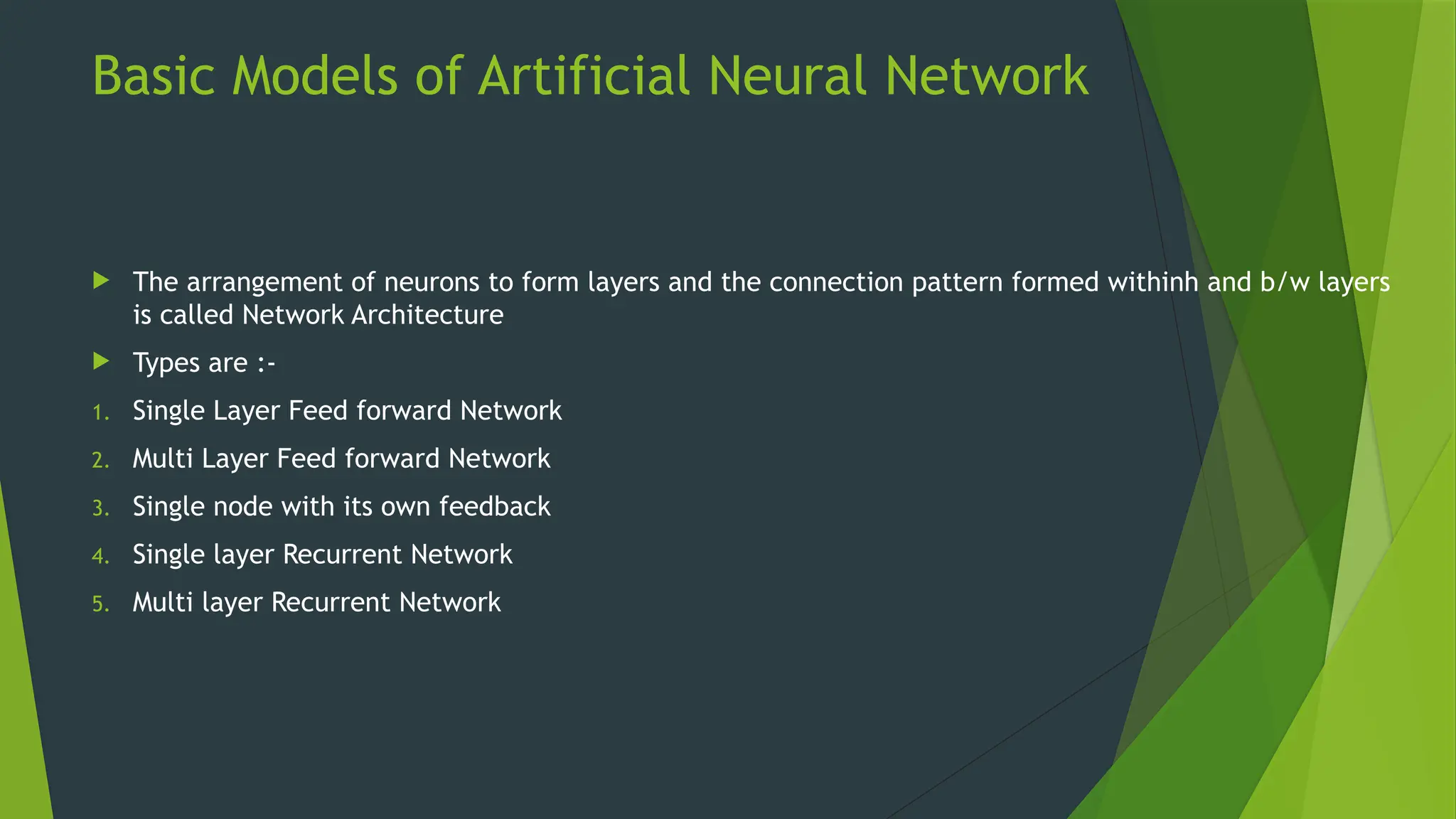 Basic Models of Artificial Neural Network
 The arrangement of neurons to form layers and the connection pattern formed withinh and b/w layers
is called Network Architecture
 Types are :-
1. Single Layer Feed forward Network
2. Multi Layer Feed forward Network
3. Single node with its own feedback
4. Single layer Recurrent Network
5. Multi layer Recurrent Network
 