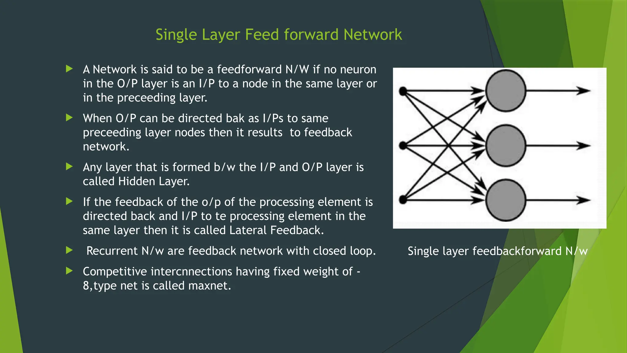  A Network is said to be a feedforward N/W if no neuron
in the O/P layer is an I/P to a node in the same layer or
in the preceeding layer.
 When O/P can be directed bak as I/Ps to same
preceeding layer nodes then it results to feedback
network.
 Any layer that is formed b/w the I/P and O/P layer is
called Hidden Layer.
 If the feedback of the o/p of the processing element is
directed back and I/P to te processing element in the
same layer then it is called Lateral Feedback.
 Recurrent N/w are feedback network with closed loop.
 Competitive intercnnections having fixed weight of -
8,type net is called maxnet.
Single layer feedbackforward N/w
Single Layer Feed forward Network
 