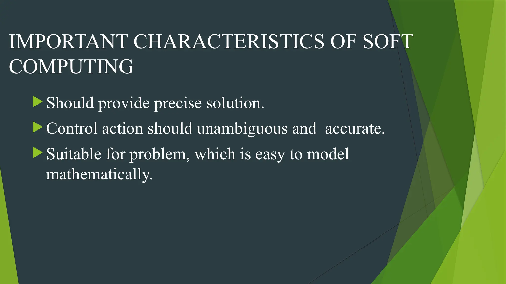 IMPORTANT CHARACTERISTICS OF SOFT
COMPUTING
 Should provide precise solution.
 Control action should unambiguous and accurate.
 Suitable for problem, which is easy to model
mathematically.
 