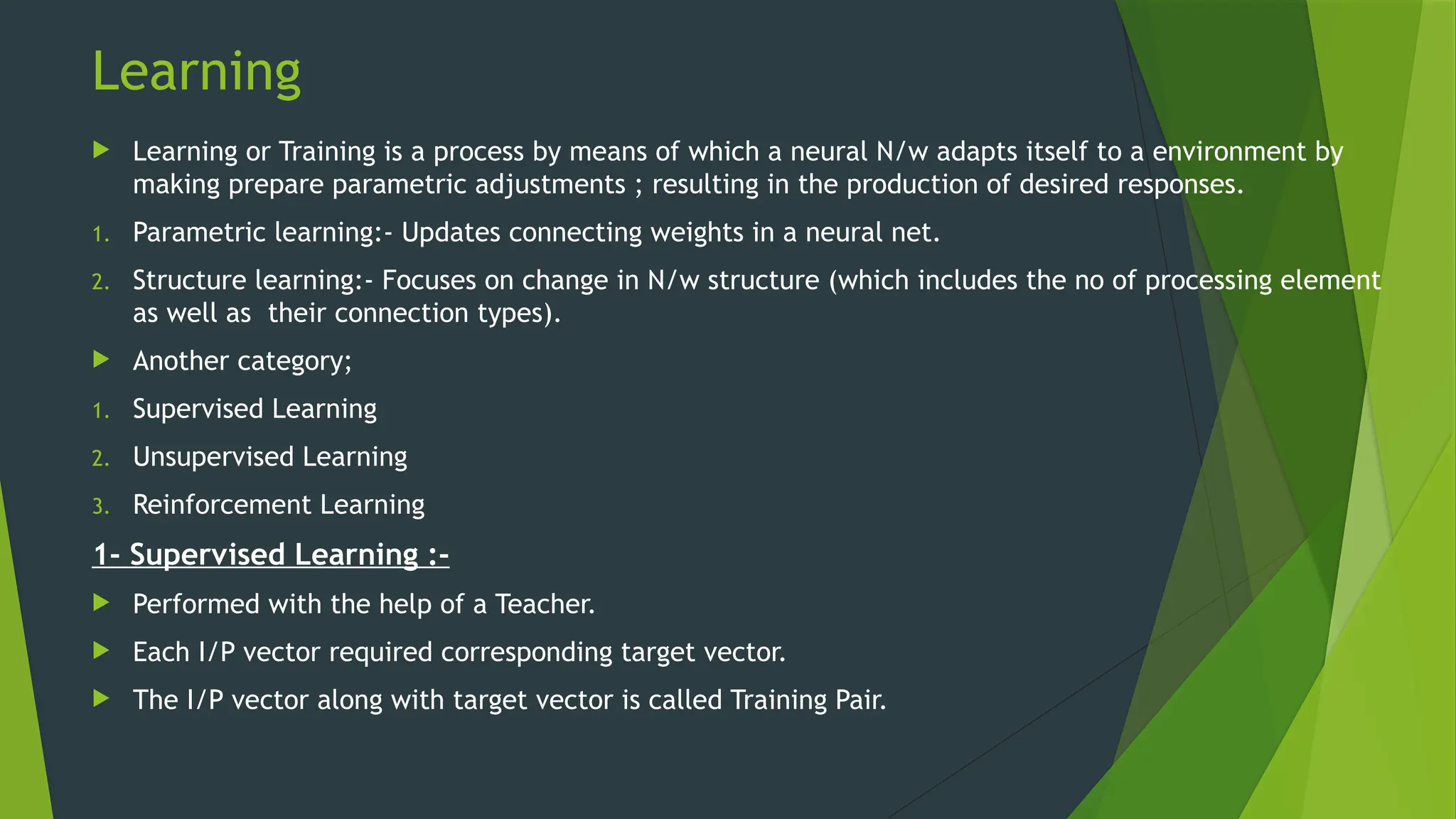 Learning
 Learning or Training is a process by means of which a neural N/w adapts itself to a environment by
making prepare parametric adjustments ; resulting in the production of desired responses.
1. Parametric learning:- Updates connecting weights in a neural net.
2. Structure learning:- Focuses on change in N/w structure (which includes the no of processing element
as well as their connection types).
 Another category;
1. Supervised Learning
2. Unsupervised Learning
3. Reinforcement Learning
1- Supervised Learning :-
 Performed with the help of a Teacher.
 Each I/P vector required corresponding target vector.
 The I/P vector along with target vector is called Training Pair.
 