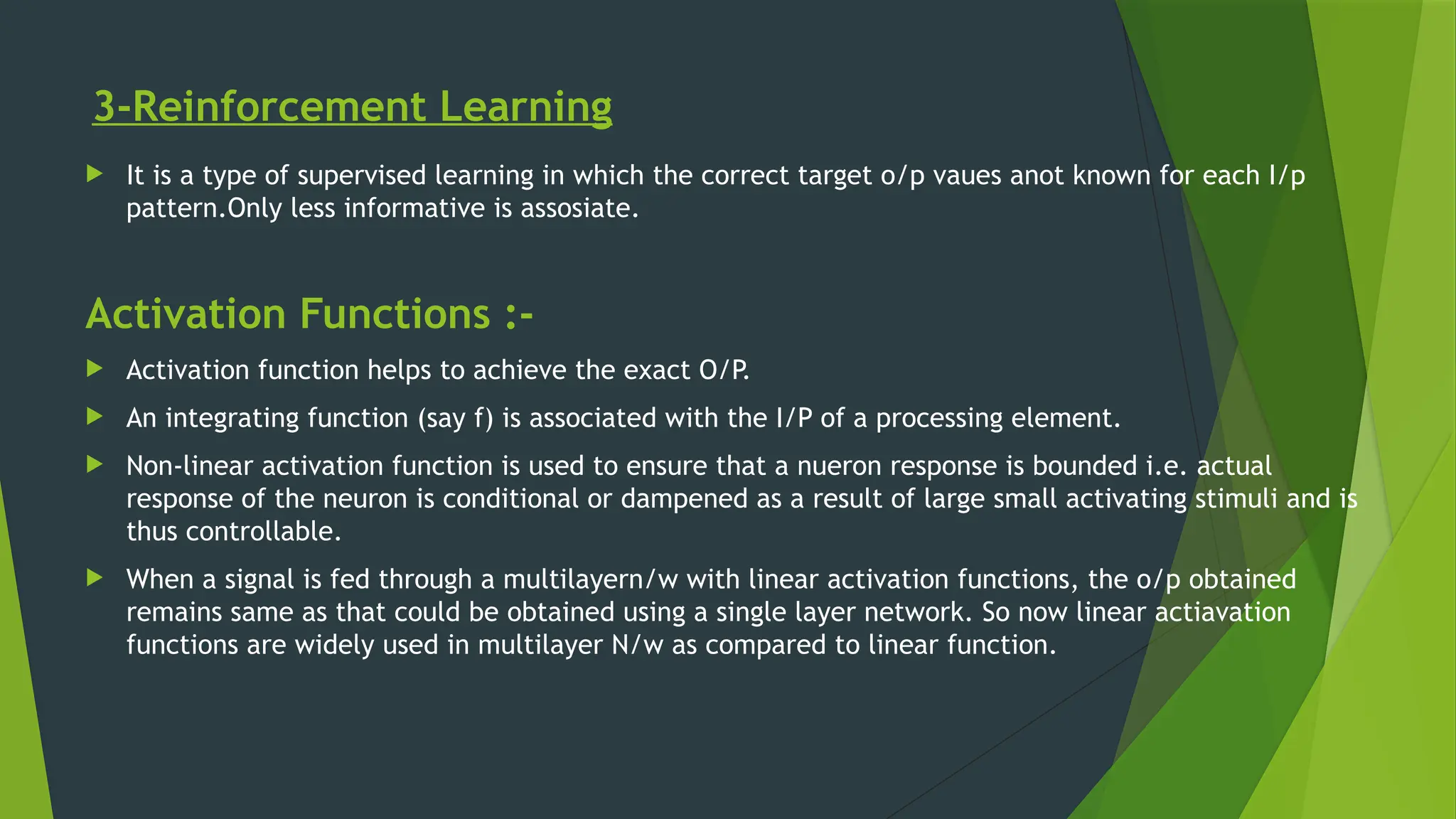 3-Reinforcement Learning
 It is a type of supervised learning in which the correct target o/p vaues anot known for each I/p
pattern.Only less informative is assosiate.
Activation Functions :-
 Activation function helps to achieve the exact O/P
.
 An integrating function (say f) is associated with the I/P of a processing element.
 Non-linear activation function is used to ensure that a nueron response is bounded i.e. actual
response of the neuron is conditional or dampened as a result of large small activating stimuli and is
thus controllable.
 When a signal is fed through a multilayern/w with linear activation functions, the o/p obtained
remains same as that could be obtained using a single layer network. So now linear actiavation
functions are widely used in multilayer N/w as compared to linear function.
 