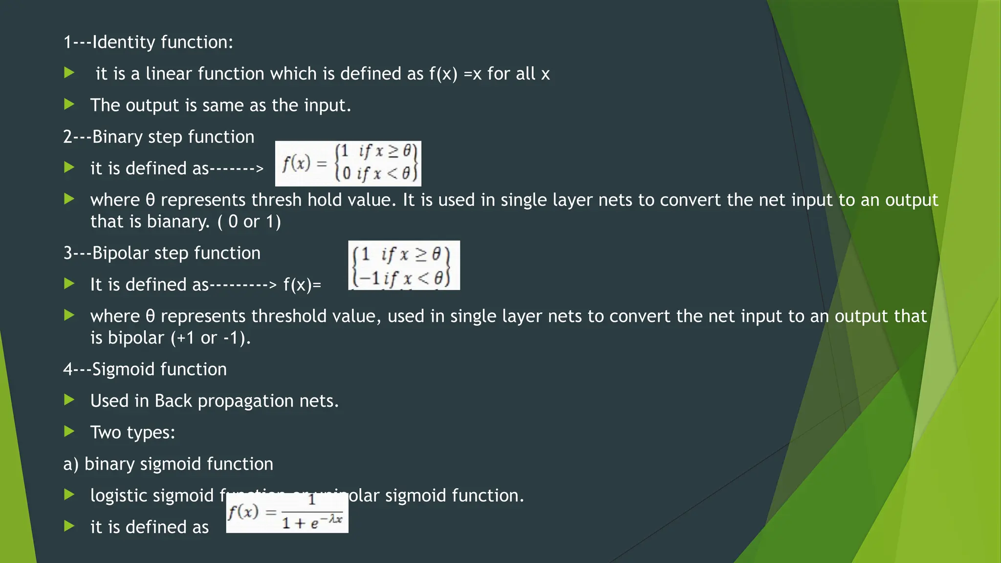 1---Identity function:
 it is a linear function which is defined as f(x) =x for all x
 The output is same as the input.
2---Binary step function
 it is defined as------->
 where θ represents thresh hold value. It is used in single layer nets to convert the net input to an output
that is bianary. ( 0 or 1)
3---Bipolar step function
 It is defined as---------> f(x)=
 where θ represents threshold value, used in single layer nets to convert the net input to an output that
is bipolar (+1 or -1).
4---Sigmoid function
 Used in Back propagation nets.
 Two types:
a) binary sigmoid function
 logistic sigmoid function or unipolar sigmoid function.
 it is defined as
 
