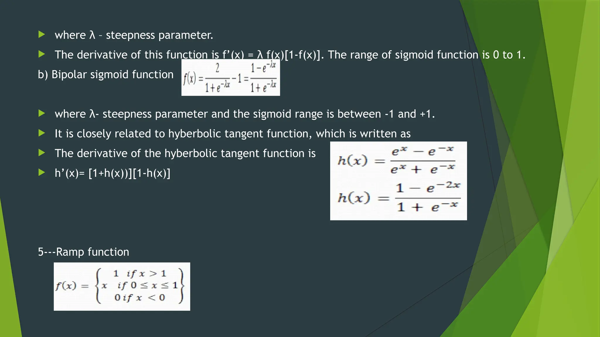  where λ – steepness parameter.
 The derivative of this function is f’(x) = λ f(x)[1-f(x)]. The range of sigmoid function is 0 to 1.
b) Bipolar sigmoid function
 where λ- steepness parameter and the sigmoid range is between -1 and +1.
 It is closely related to hyberbolic tangent function, which is written as
 The derivative of the hyberbolic tangent function is
 h’(x)= [1+h(x))][1-h(x)]
5---Ramp function
 