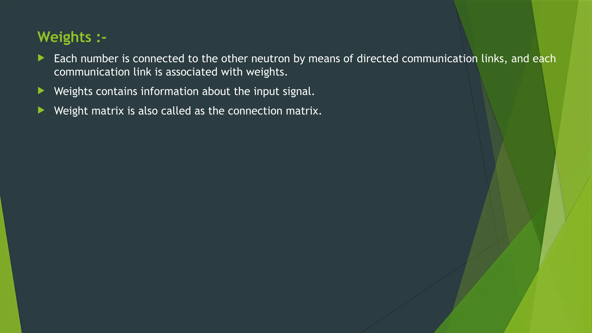 Weights :-
 Each number is connected to the other neutron by means of directed communication links, and each
communication link is associated with weights.
 Weights contains information about the input signal.
 Weight matrix is also called as the connection matrix.
 