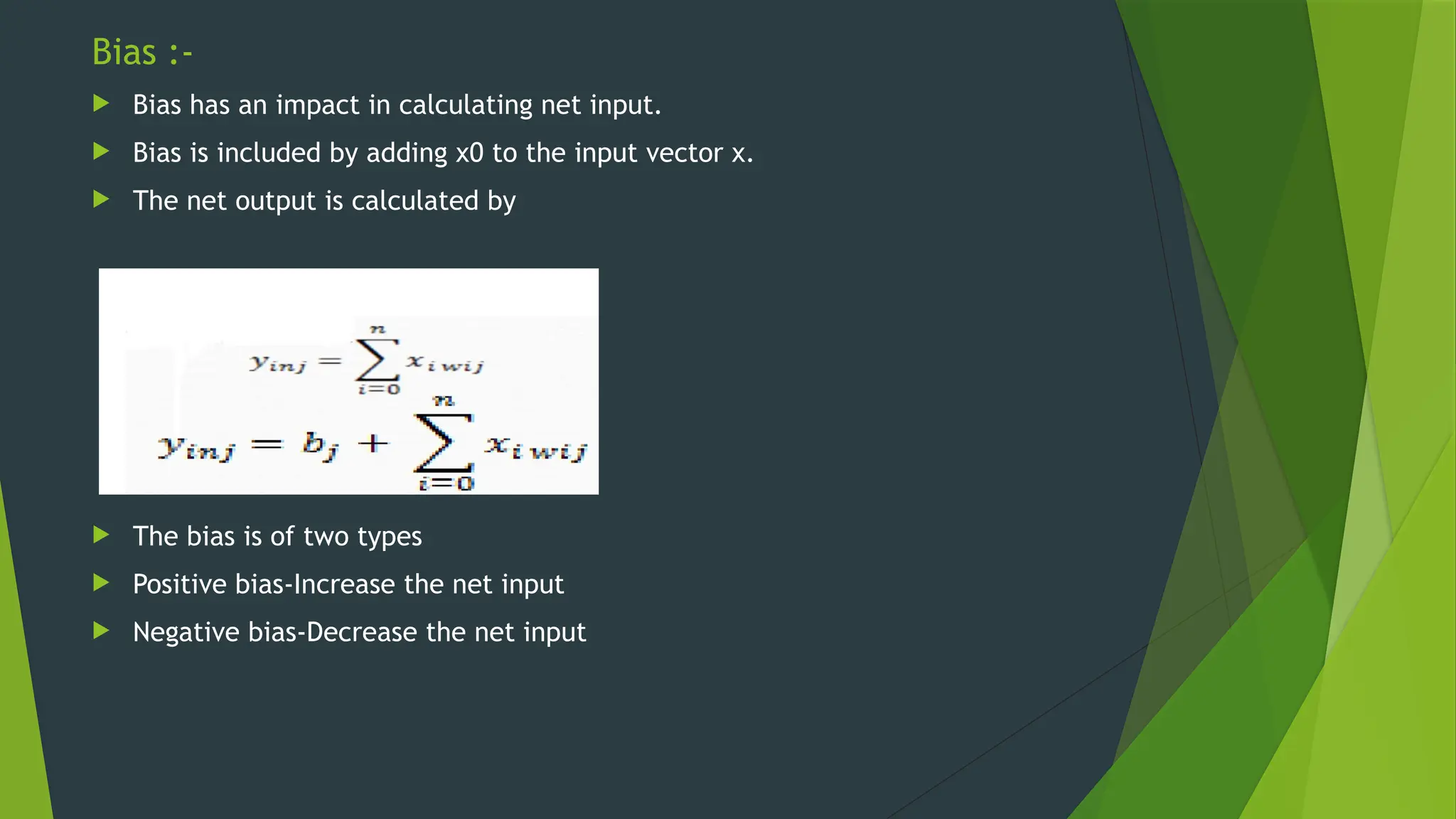 Bias :-
 Bias has an impact in calculating net input.
 Bias is included by adding x0 to the input vector x.
 The net output is calculated by
 The bias is of two types
 Positive bias-Increase the net input
 Negative bias-Decrease the net input
 