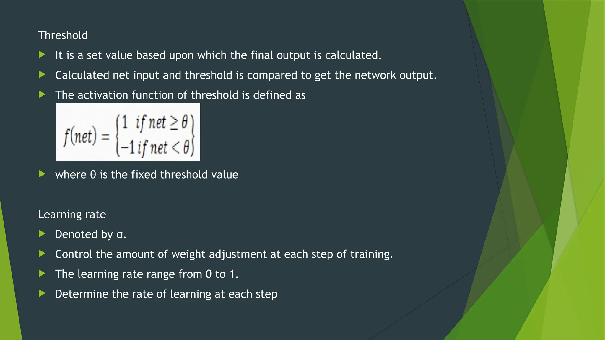 Threshold
 It is a set value based upon which the final output is calculated.
 Calculated net input and threshold is compared to get the network output.
 The activation function of threshold is defined as
 where θ is the fixed threshold value
Learning rate
 Denoted by α.
 Control the amount of weight adjustment at each step of training.
 The learning rate range from 0 to 1.
 Determine the rate of learning at each step
 