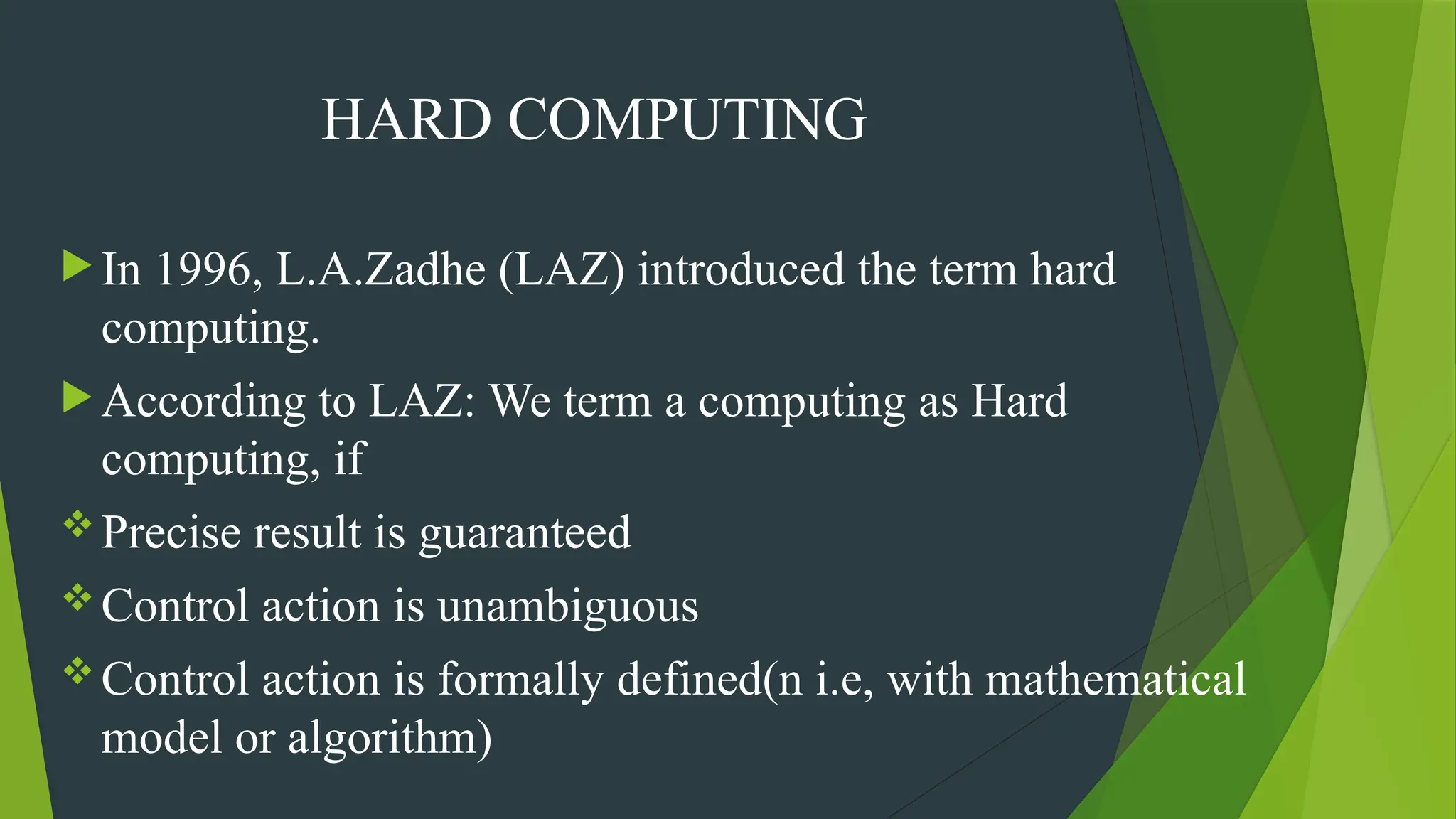 HARD COMPUTING
 In 1996, L.A.Zadhe (LAZ) introduced the term hard
computing.
 According to LAZ: We term a computing as Hard
computing, if
Precise result is guaranteed
Control action is unambiguous
Control action is formally defined(n i.e, with mathematical
model or algorithm)
 