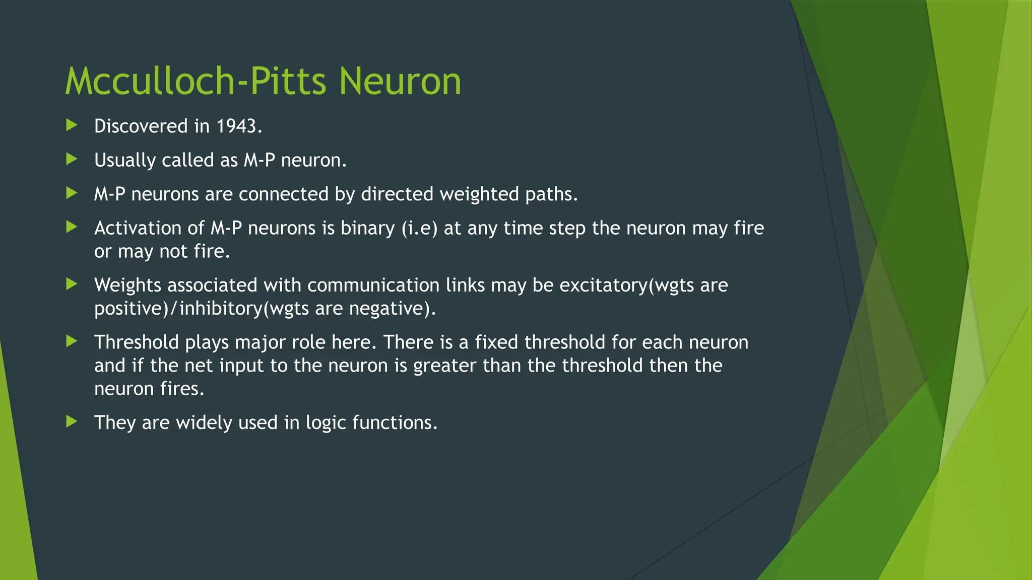 Mcculloch-Pitts Neuron
 Discovered in 1943.
 Usually called as M-P neuron.
 M-P neurons are connected by directed weighted paths.
 Activation of M-P neurons is binary (i.e) at any time step the neuron may fire
or may not fire.
 Weights associated with communication links may be excitatory(wgts are
positive)/inhibitory(wgts are negative).
 Threshold plays major role here. There is a fixed threshold for each neuron
and if the net input to the neuron is greater than the threshold then the
neuron fires.
 They are widely used in logic functions.
 