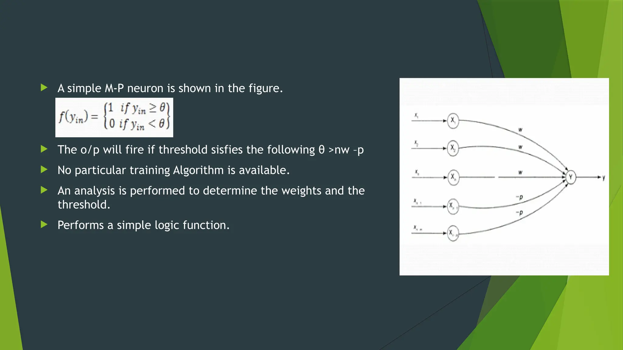  A simple M-P neuron is shown in the figure.
 The o/p will fire if threshold sisfies the following θ >nw –p
 No particular training Algorithm is available.
 An analysis is performed to determine the weights and the
threshold.
 Performs a simple logic function.
 