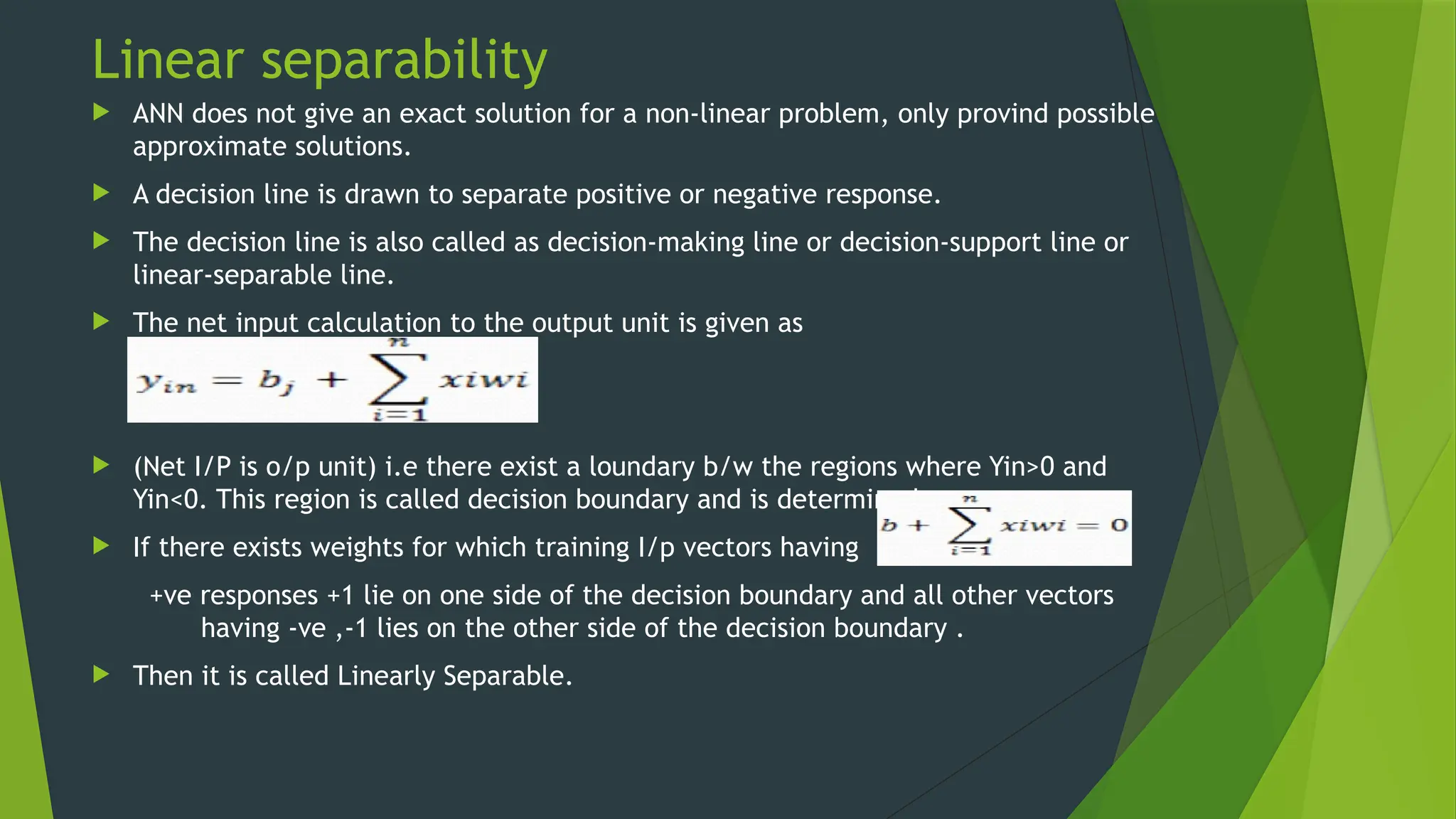 Linear separability
 ANN does not give an exact solution for a non-linear problem, only provind possible
approximate solutions.
 A decision line is drawn to separate positive or negative response.
 The decision line is also called as decision-making line or decision-support line or
linear-separable line.
 The net input calculation to the output unit is given as
 (Net I/P is o/p unit) i.e there exist a loundary b/w the regions where Yin>0 and
Yin<0. This region is called decision boundary and is determined as
 If there exists weights for which training I/p vectors having
+ve responses +1 lie on one side of the decision boundary and all other vectors
having -ve ,-1 lies on the other side of the decision boundary .
 Then it is called Linearly Separable.
 