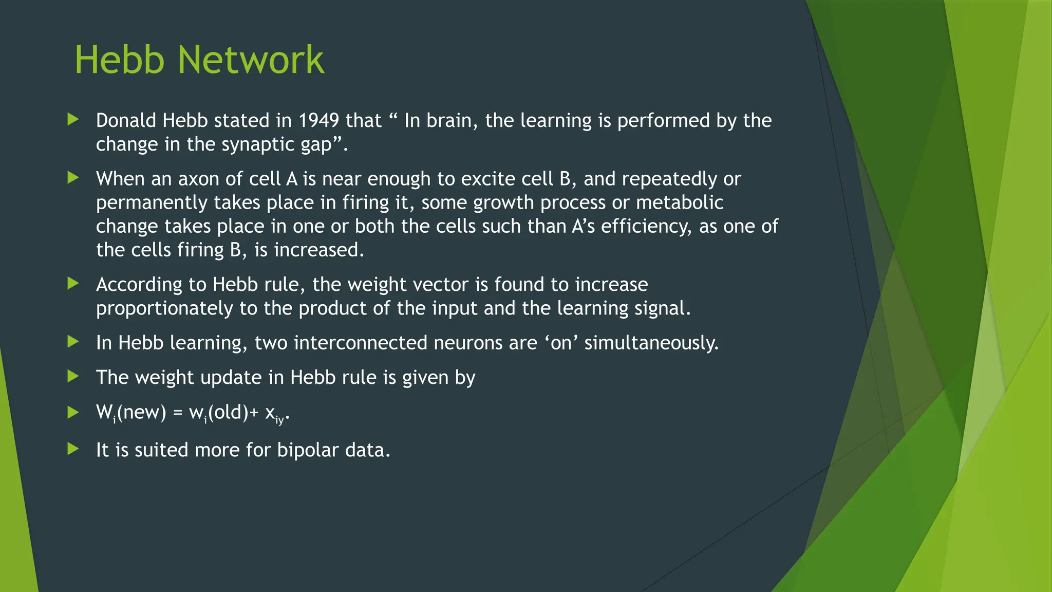 Hebb Network
 Donald Hebb stated in 1949 that “ In brain, the learning is performed by the
change in the synaptic gap”.
 When an axon of cell A is near enough to excite cell B, and repeatedly or
permanently takes place in firing it, some growth process or metabolic
change takes place in one or both the cells such than A’s efficiency, as one of
the cells firing B, is increased.
 According to Hebb rule, the weight vector is found to increase
proportionately to the product of the input and the learning signal.
 In Hebb learning, two interconnected neurons are ‘on’ simultaneously.
 The weight update in Hebb rule is given by
 Wi(new) = wi(old)+ xiy.
 It is suited more for bipolar data.
 