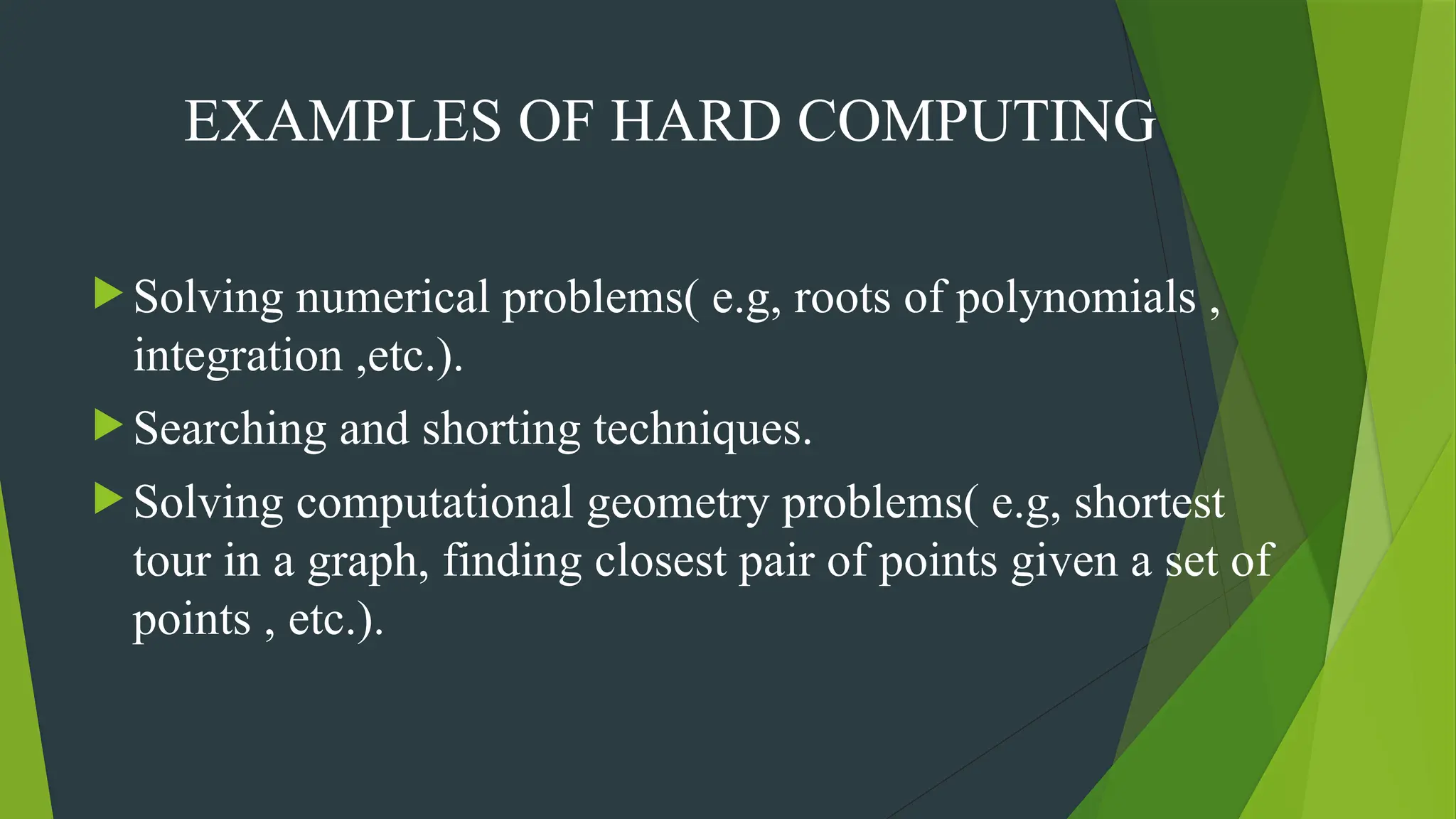 EXAMPLES OF HARD COMPUTING
 Solving numerical problems( e.g, roots of polynomials ,
integration ,etc.).
 Searching and shorting techniques.
 Solving computational geometry problems( e.g, shortest
tour in a graph, finding closest pair of points given a set of
points , etc.).
 