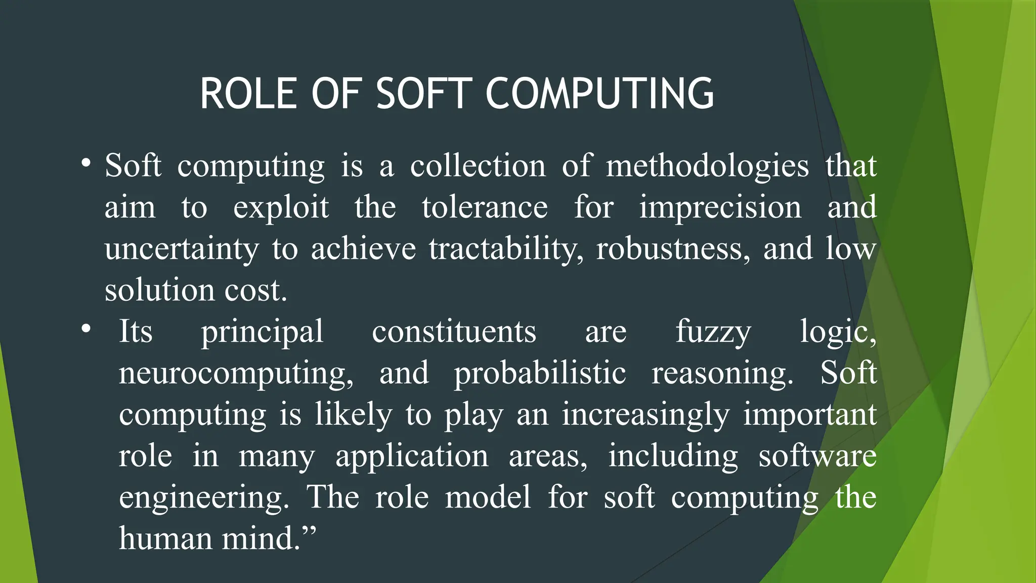 • Soft computing is a collection of methodologies that
aim to exploit the tolerance for imprecision and
uncertainty to achieve tractability, robustness, and low
solution cost.
• Its principal constituents are fuzzy logic,
neurocomputing, and probabilistic reasoning. Soft
computing is likely to play an increasingly important
role in many application areas, including software
engineering. The role model for soft computing the
human mind.”
ROLE OF SOFT COMPUTING
 