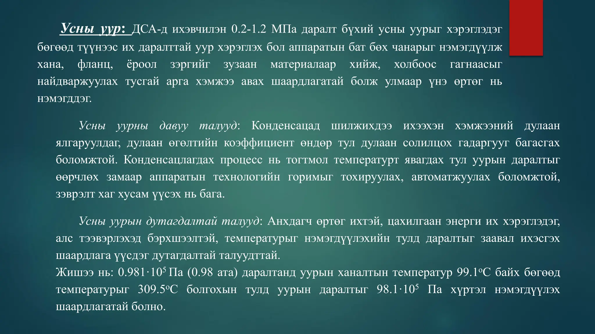 Усны уур: ДСА-д ихэвчилэн 0.2-1.2 МПа даралт бүхий усны уурыг хэрэглэдэг
бөгөөд түүнээс их даралттай уур хэрэглэх бол аппаратын бат бөх чанарыг нэмэгдүүлж
хана, фланц, ёроол зэргийг зузаан материалаар хийж, холбоос гагнаасыг
найдваржуулах тусгай арга хэмжээ авах шаардлагатай болж улмаар үнэ өртөг нь
нэмэгддэг.
Усны уурны давуу талууд: Конденсацад шилжихдээ ихээхэн хэмжээний дулаан
ялгаруулдаг, дулаан өгөлтийн коэффициент өндөр тул дулаан солилцох гадаргууг багасгах
боломжтой. Конденсацлагдах процесс нь тогтмол температурт явагдах тул уурын даралтыг
өөрчлөх замаар аппаратын технологийн горимыг тохируулах, автоматжуулах боломжтой,
зэврэлт хаг хусам үүсэх нь бага.
Усны уурын дутагдалтай талууд: Анхдагч өртөг ихтэй, цахилгаан энерги их хэрэглэдэг,
алс тээвэрлэхэд бэрхшээлтэй, температурыг нэмэгдүүлэхийн тулд даралтыг заавал ихэсгэх
шаардлага үүсдэг дутагдалтай талуудттай.
Жишээ нь: 0.981·105 Па (0.98 ата) даралтанд уурын ханалтын температур 99.1оС байх бөгөөд
температурыг 309.5оС болгохын тулд уурын даралтыг 98.1·105 Па хүртэл нэмэгдүүлэх
шаардлагатай болно.
 