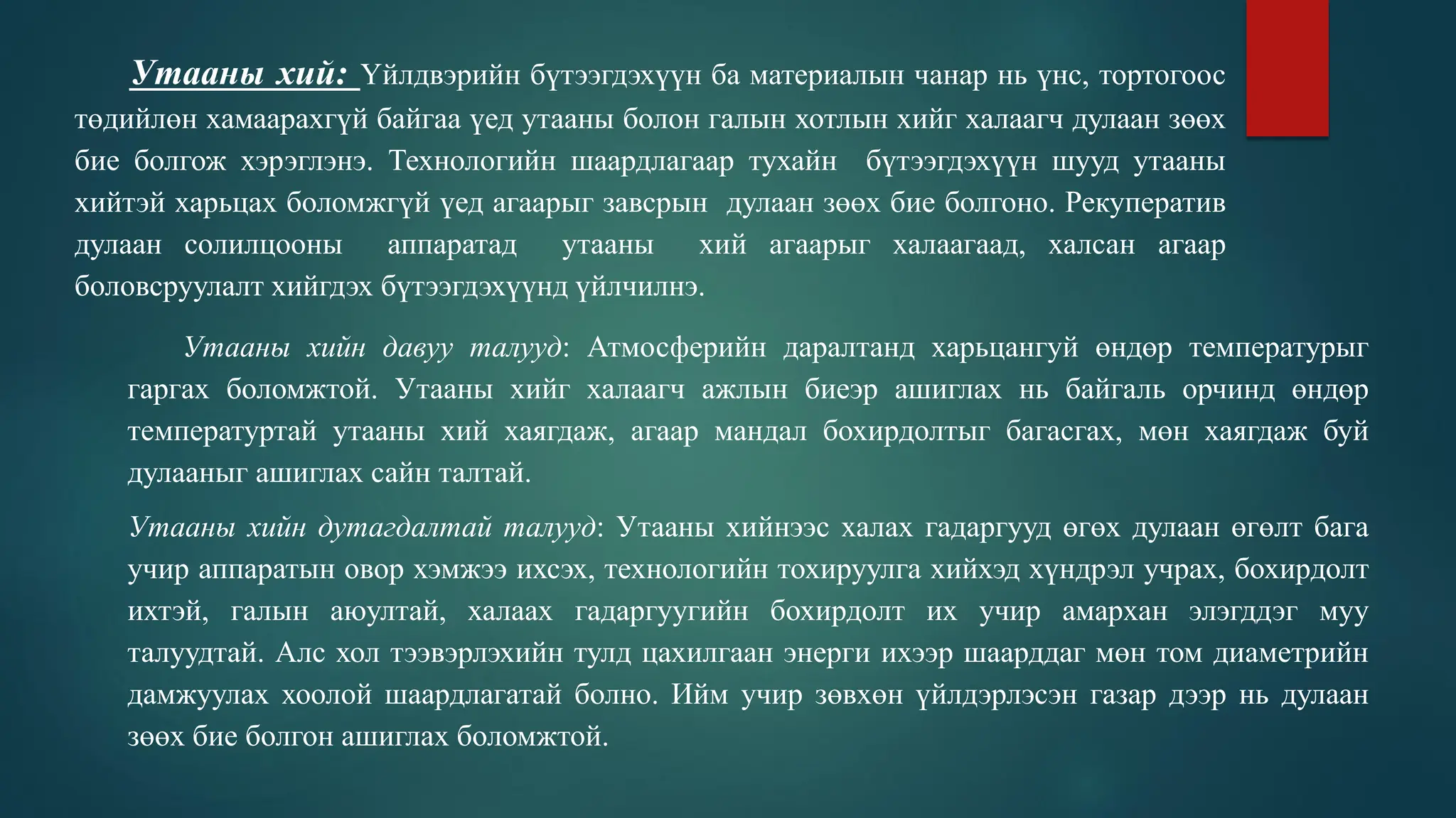 Утааны хий: Үйлдвэрийн бүтээгдэхүүн ба материалын чанар нь үнс, тортогоос
төдийлөн хамаарахгүй байгаа үед утааны болон галын хотлын хийг халаагч дулаан зөөх
бие болгож хэрэглэнэ. Технологийн шаардлагаар тухайн бүтээгдэхүүн шууд утааны
хийтэй харьцах боломжгүй үед агаарыг завсрын дулаан зөөх бие болгоно. Рекуператив
дулаан солилцооны аппаратад утааны хий агаарыг халаагаад, халсан агаар
боловсруулалт хийгдэх бүтээгдэхүүнд үйлчилнэ.
Утааны хийн давуу талууд: Атмосферийн даралтанд харьцангуй өндөр температурыг
гаргах боломжтой. Утааны хийг халаагч ажлын биеэр ашиглах нь байгаль орчинд өндөр
температуртай утааны хий хаягдаж, агаар мандал бохирдолтыг багасгах, мөн хаягдаж буй
дулааныг ашиглах сайн талтай.
Утааны хийн дутагдалтай талууд: Утааны хийнээс халах гадаргууд өгөх дулаан өгөлт бага
учир аппаратын овор хэмжээ ихсэх, технологийн тохируулга хийхэд хүндрэл учрах, бохирдолт
ихтэй, галын аюултай, халаах гадаргуугийн бохирдолт их учир амархан элэгддэг муу
талуудтай. Алс хол тээвэрлэхийн тулд цахилгаан энерги ихээр шаарддаг мөн том диаметрийн
дамжуулах хоолой шаардлагатай болно. Ийм учир зөвхөн үйлдэрлэсэн газар дээр нь дулаан
зөөх бие болгон ашиглах боломжтой.
 