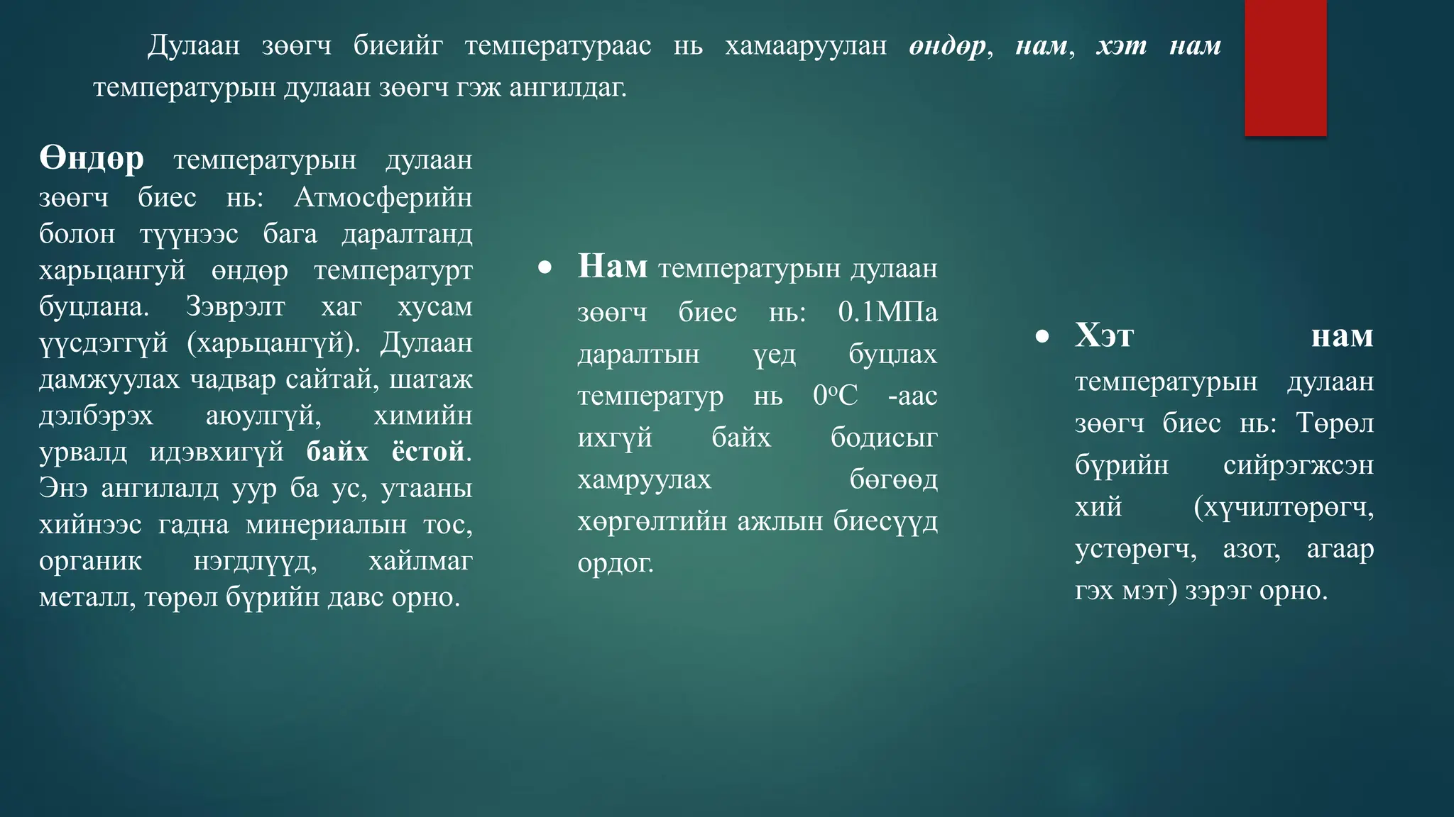 Дулаан зөөгч биеийг температураас нь хамааруулан өндөр, нам, хэт нам
температурын дулаан зөөгч гэж ангилдаг.
Өндөр температурын дулаан
зөөгч биес нь: Атмосферийн
болон түүнээс бага даралтанд
харьцангуй өндөр температурт
буцлана. Зэврэлт хаг хусам
үүсдэггүй (харьцангүй). Дулаан
дамжуулах чадвар сайтай, шатаж
дэлбэрэх аюулгүй, химийн
урвалд идэвхигүй байх ёстой.
Энэ ангилалд уур ба ус, утааны
хийнээс гадна минериалын тос,
органик нэгдлүүд, хайлмаг
металл, төрөл бүрийн давс орно.
 Нам температурын дулаан
зөөгч биес нь: 0.1МПа
даралтын үед буцлах
температур нь 0оС -аас
ихгүй байх бодисыг
хамруулах бөгөөд
хөргөлтийн ажлын биесүүд
ордог.
 Хэт нам
температурын дулаан
зөөгч биес нь: Төрөл
бүрийн сийрэгжсэн
хий (хүчилтөрөгч,
устөрөгч, азот, агаар
гэх мэт) зэрэг орно.
 