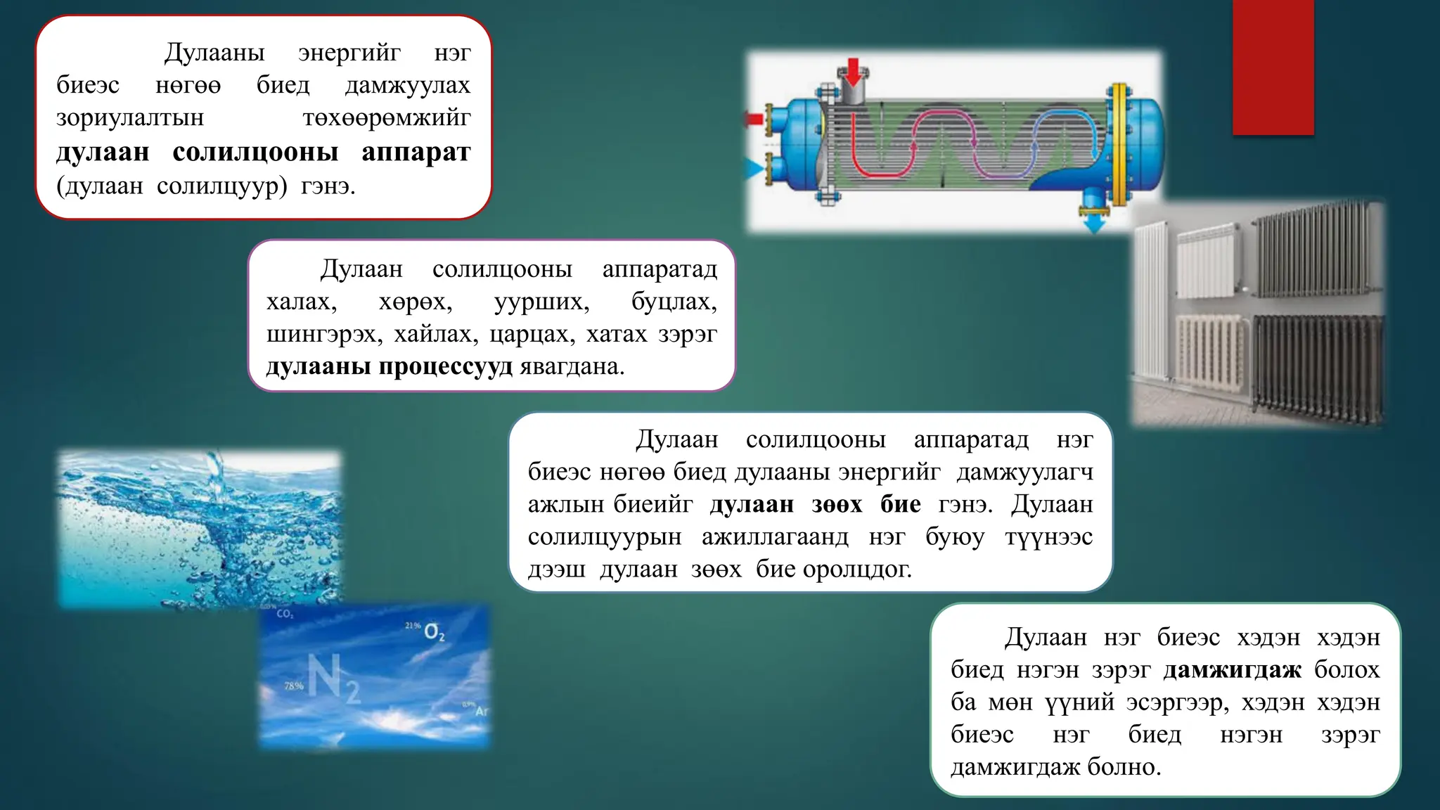 Дулааны энергийг нэг
биеэс нөгөө биед дамжуулах
зориулалтын төхөөрөмжийг
дулаан солилцооны аппарат
(дулаан солилцуур) гэнэ.
Дулаан солилцооны аппаратад
халах, хөрөх, уурших, буцлах,
шингэрэх, хайлах, царцах, хатах зэрэг
дулааны процессууд явагдана.
Дулаан солилцооны аппаратад нэг
биеэс нөгөө биед дулааны энергийг дамжуулагч
ажлын биеийг дулаан зөөх бие гэнэ. Дулаан
солилцуурын ажиллагаанд нэг буюу түүнээс
дээш дулаан зөөх бие оролцдог.
Дулаан нэг биеэс хэдэн хэдэн
биед нэгэн зэрэг дамжигдаж болох
ба мөн үүний эсэргээр, хэдэн хэдэн
биеэс нэг биед нэгэн зэрэг
дамжигдаж болно.
 