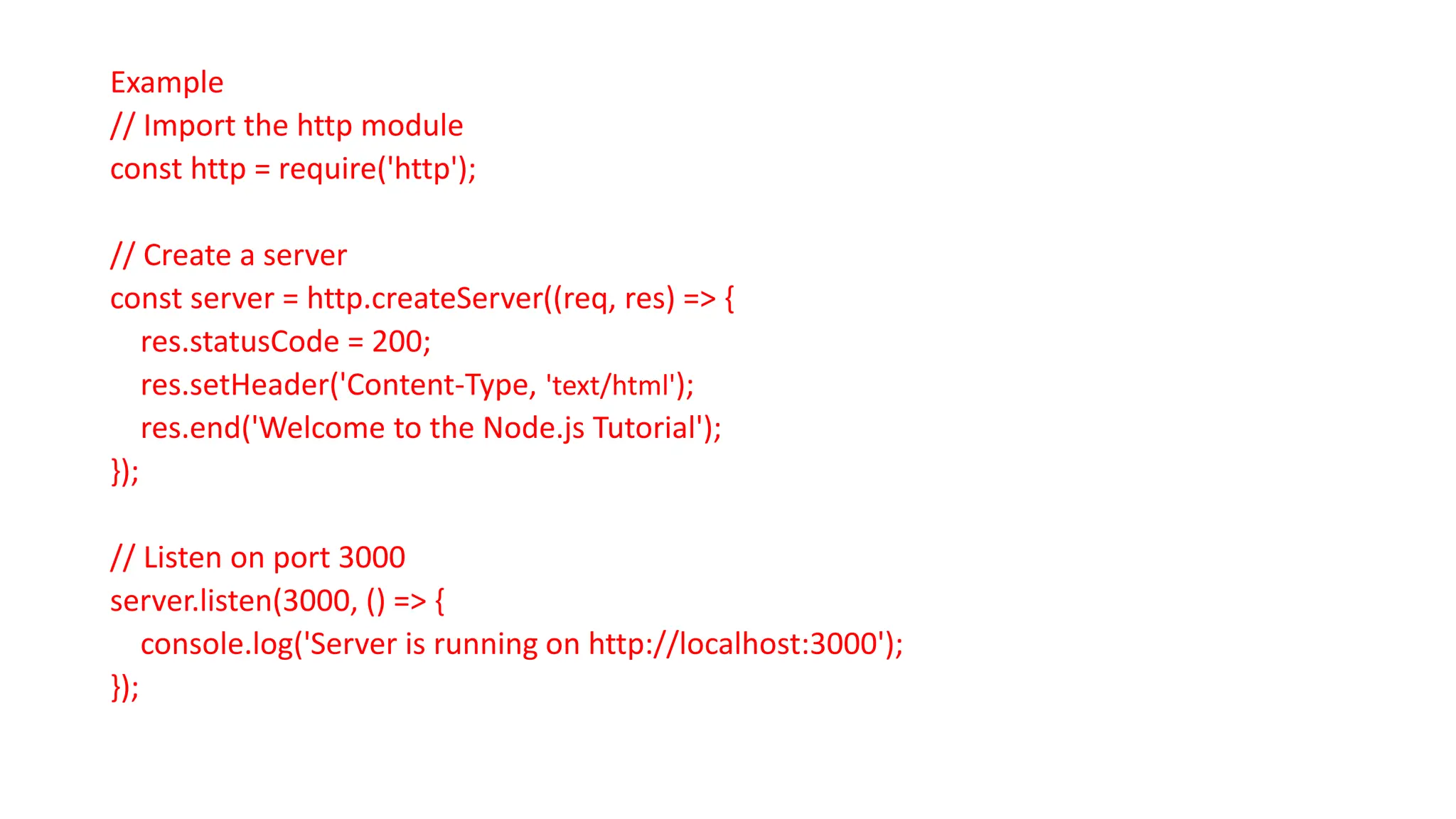 Example
// Import the http module
const http = require('http');
// Create a server
const server = http.createServer((req, res) => {
res.statusCode = 200;
res.setHeader('Content-Type, 'text/html');
res.end('Welcome to the Node.js Tutorial');
});
// Listen on port 3000
server.listen(3000, () => {
console.log('Server is running on http://localhost:3000');
});
 