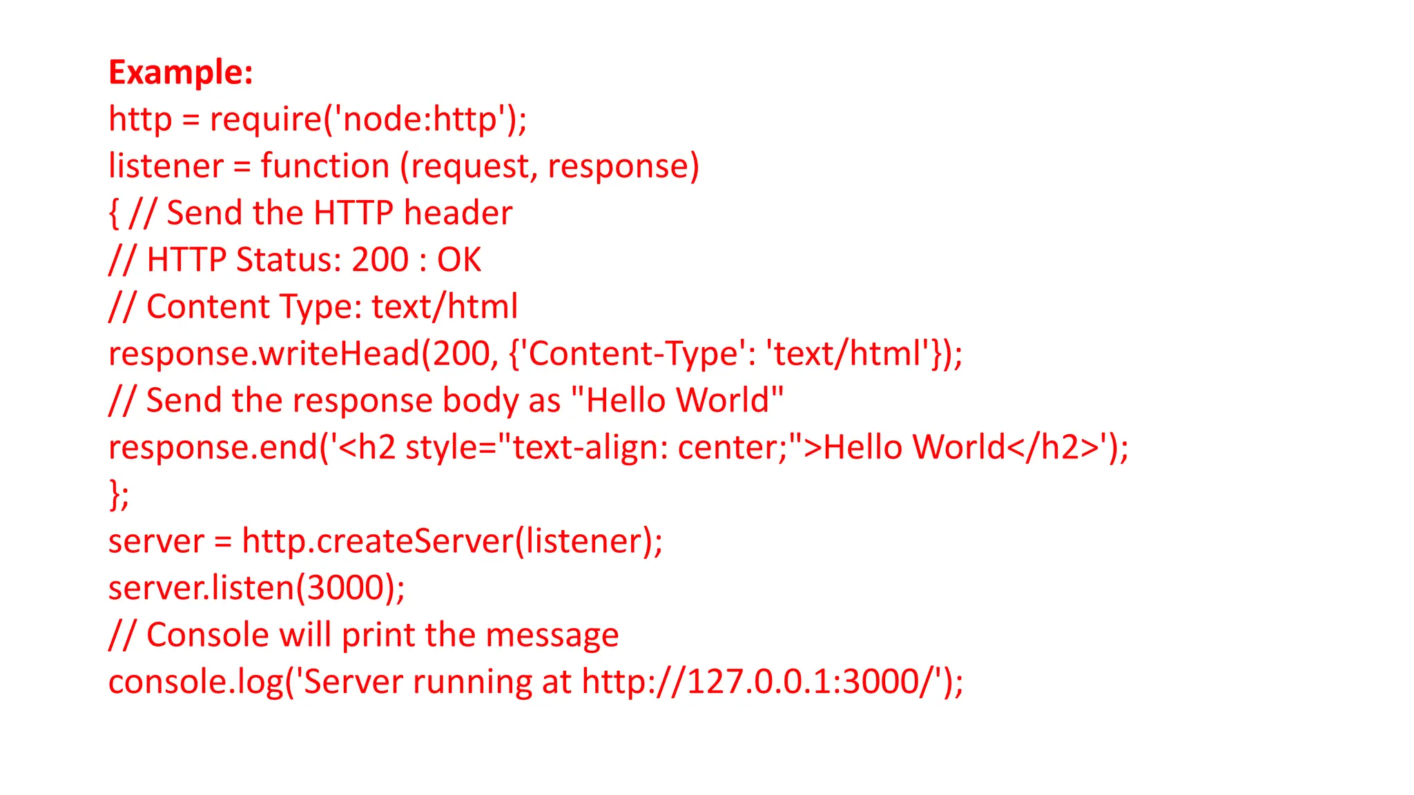 Example:
http = require('node:http');
listener = function (request, response)
{ // Send the HTTP header
// HTTP Status: 200 : OK
// Content Type: text/html
response.writeHead(200, {'Content-Type': 'text/html'});
// Send the response body as "Hello World"
response.end('<h2 style="text-align: center;">Hello World</h2>');
};
server = http.createServer(listener);
server.listen(3000);
// Console will print the message
console.log('Server running at http://127.0.0.1:3000/');
 