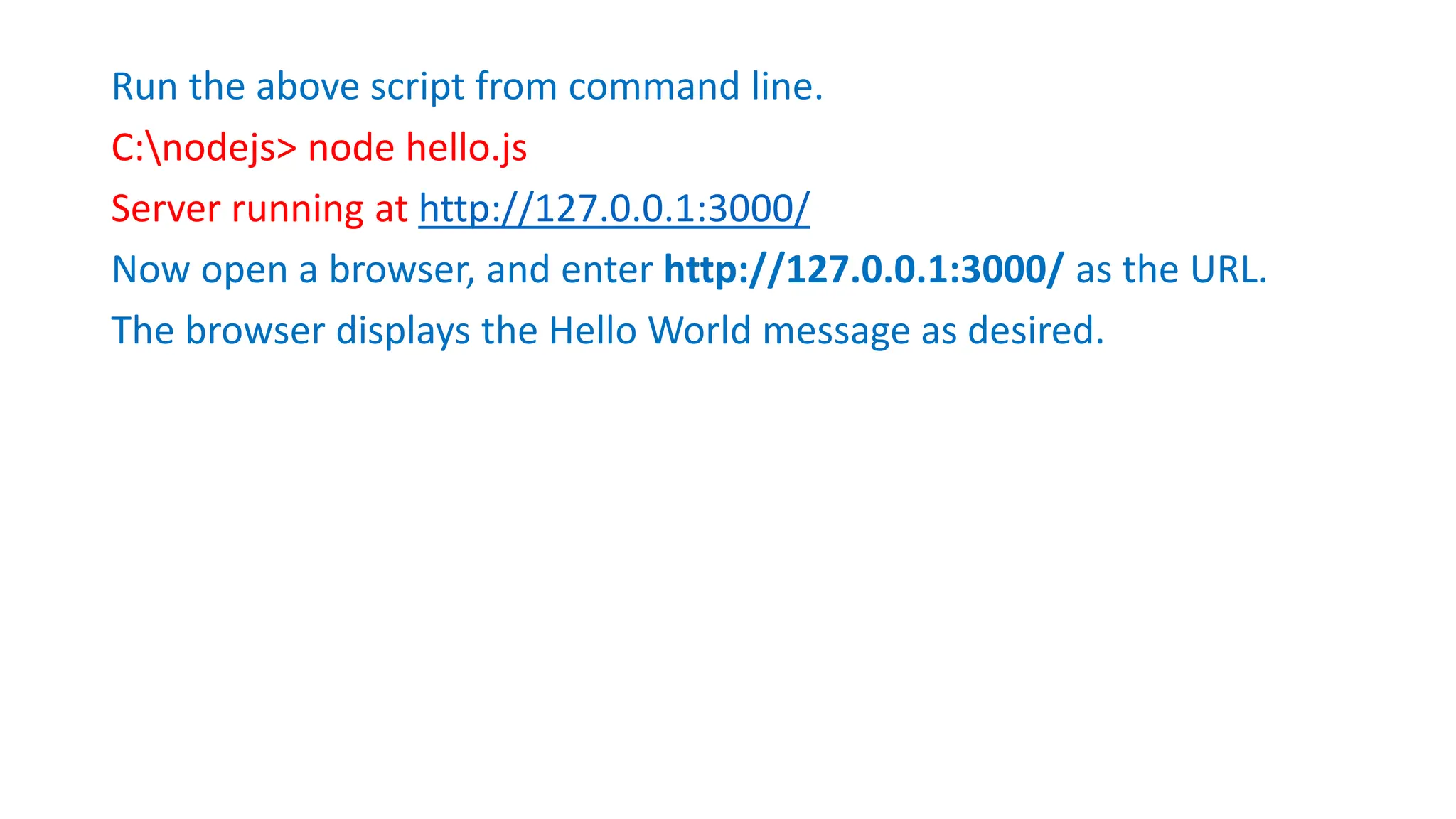 Run the above script from command line.
C:nodejs> node hello.js
Server running at http://127.0.0.1:3000/
Now open a browser, and enter http://127.0.0.1:3000/ as the URL.
The browser displays the Hello World message as desired.
 