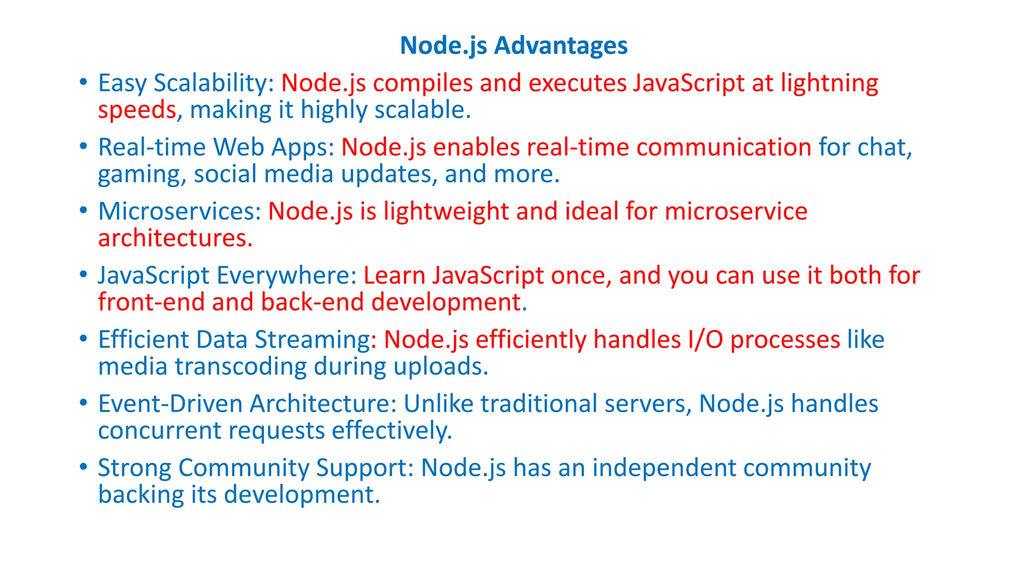 Node.js Advantages
• Easy Scalability: Node.js compiles and executes JavaScript at lightning
speeds, making it highly scalable.
• Real-time Web Apps: Node.js enables real-time communication for chat,
gaming, social media updates, and more.
• Microservices: Node.js is lightweight and ideal for microservice
architectures.
• JavaScript Everywhere: Learn JavaScript once, and you can use it both for
front-end and back-end development.
• Efficient Data Streaming: Node.js efficiently handles I/O processes like
media transcoding during uploads.
• Event-Driven Architecture: Unlike traditional servers, Node.js handles
concurrent requests effectively.
• Strong Community Support: Node.js has an independent community
backing its development.
 