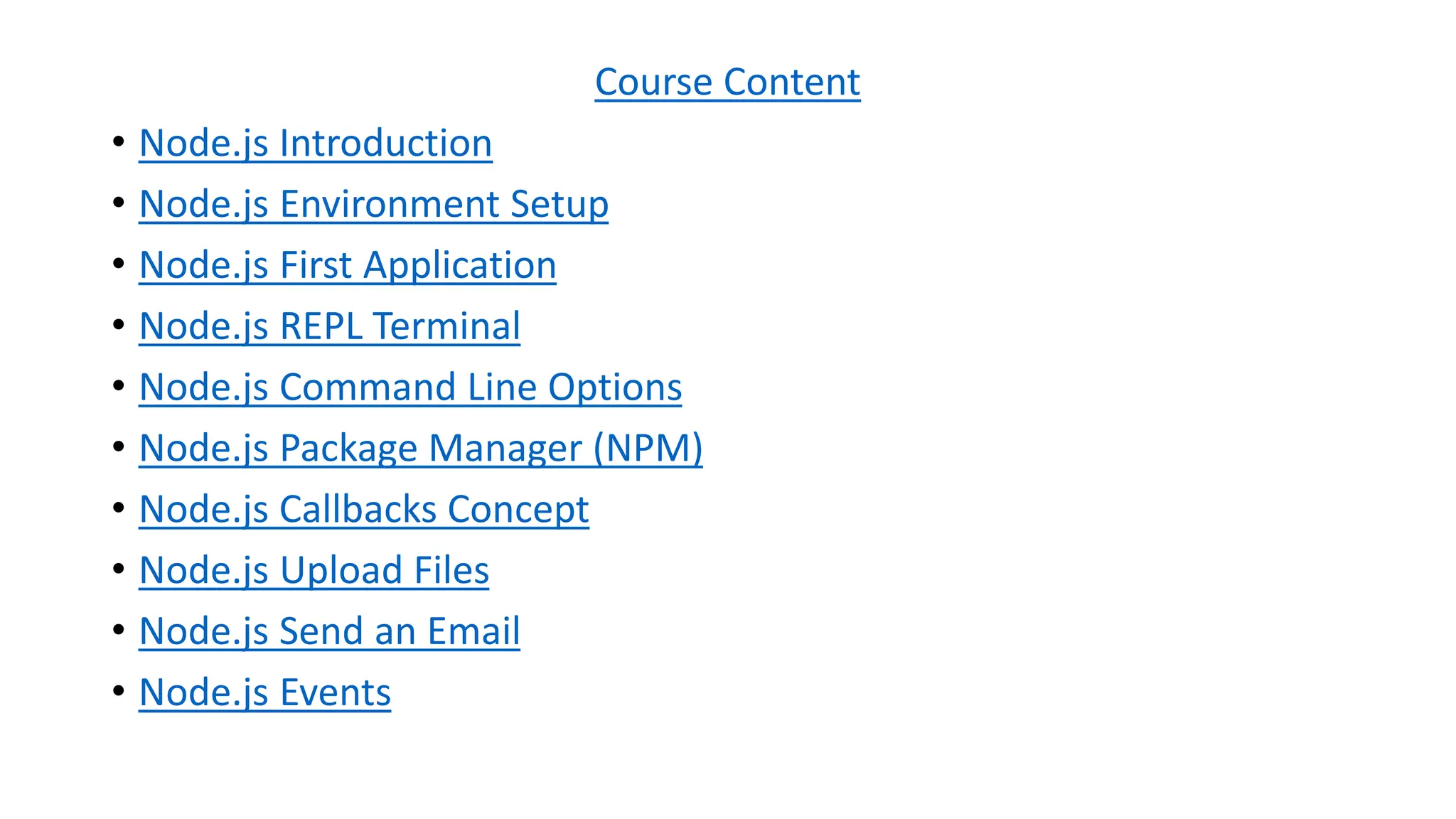 Course Content
• Node.js Introduction
• Node.js Environment Setup
• Node.js First Application
• Node.js REPL Terminal
• Node.js Command Line Options
• Node.js Package Manager (NPM)
• Node.js Callbacks Concept
• Node.js Upload Files
• Node.js Send an Email
• Node.js Events
 