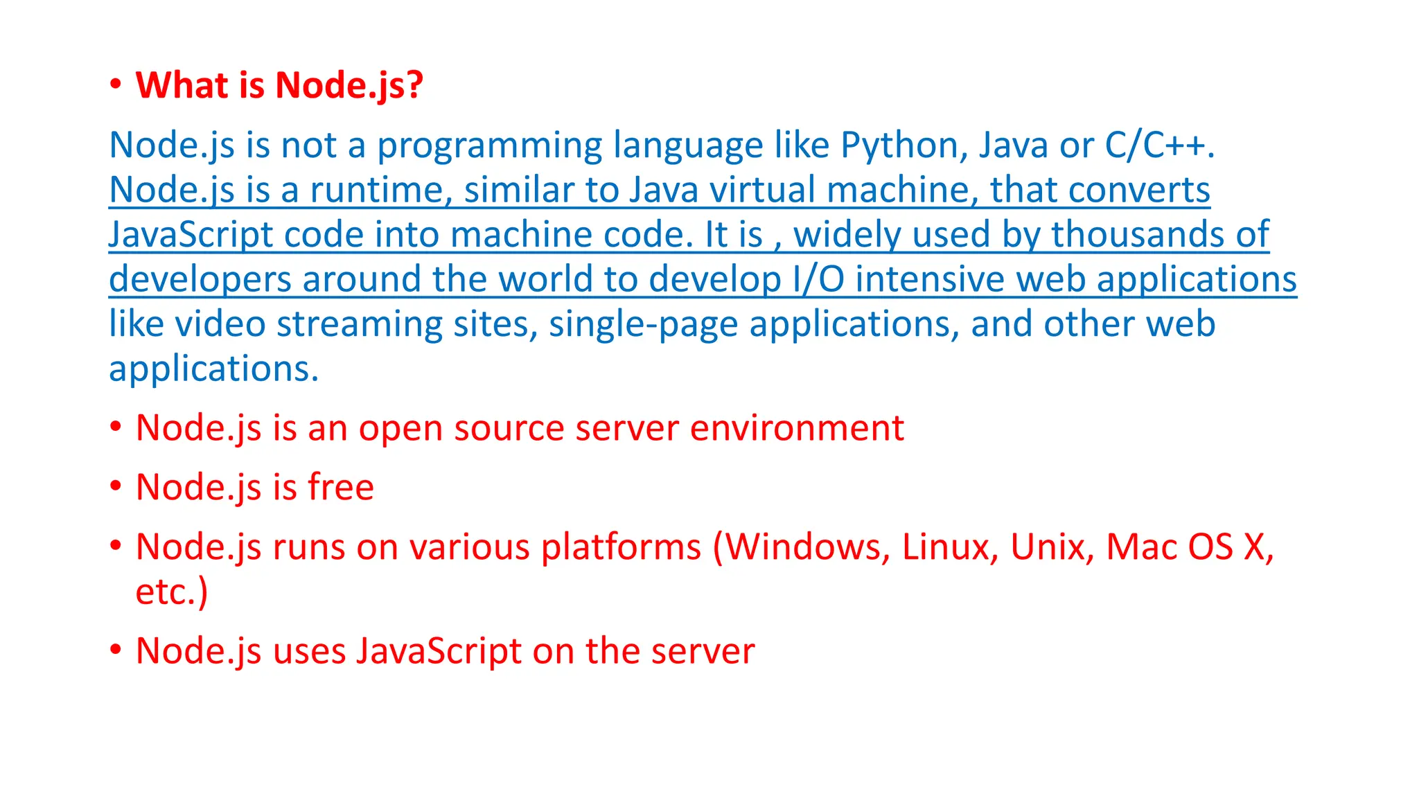 • What is Node.js?
Node.js is not a programming language like Python, Java or C/C++.
Node.js is a runtime, similar to Java virtual machine, that converts
JavaScript code into machine code. It is , widely used by thousands of
developers around the world to develop I/O intensive web applications
like video streaming sites, single-page applications, and other web
applications.
• Node.js is an open source server environment
• Node.js is free
• Node.js runs on various platforms (Windows, Linux, Unix, Mac OS X,
etc.)
• Node.js uses JavaScript on the server
 