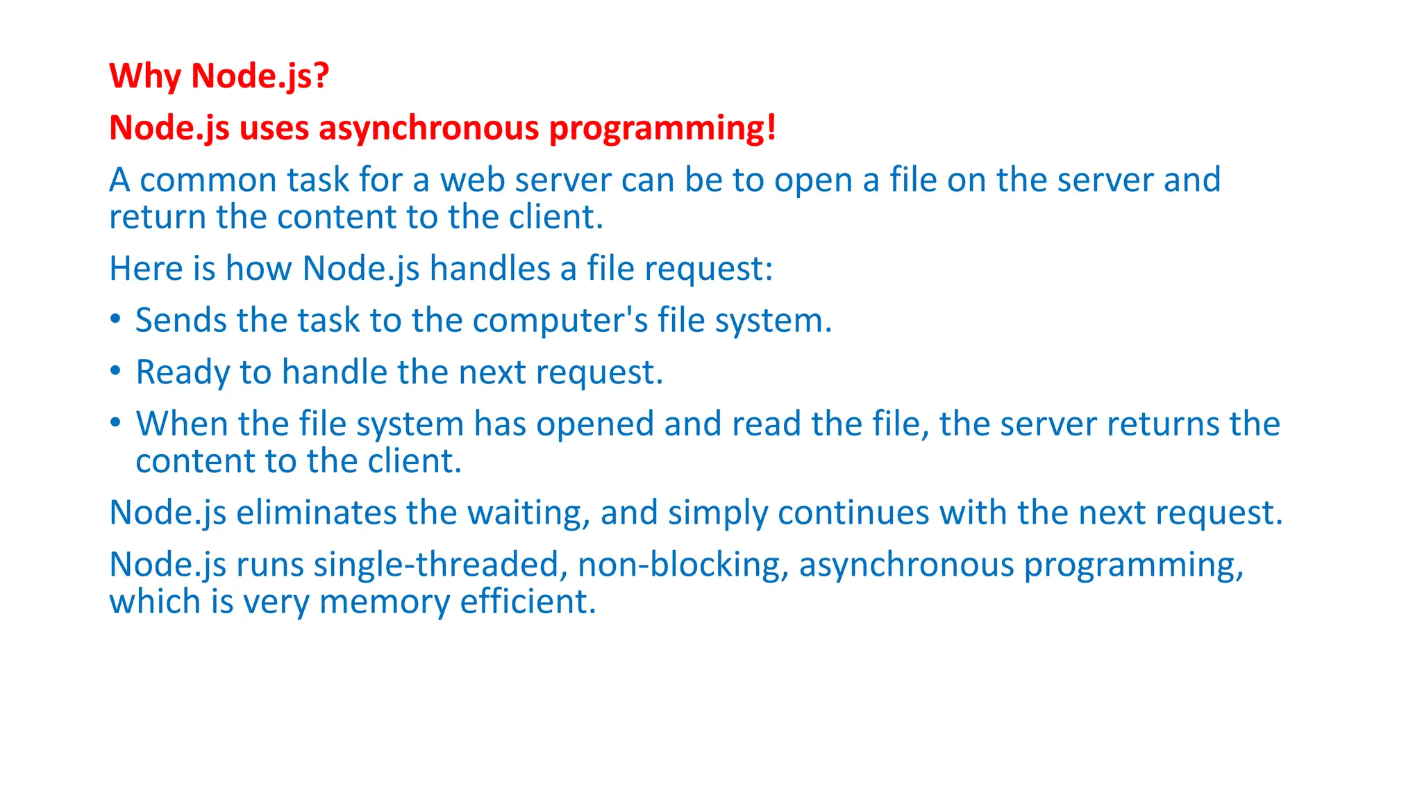 Why Node.js?
Node.js uses asynchronous programming!
A common task for a web server can be to open a file on the server and
return the content to the client.
Here is how Node.js handles a file request:
• Sends the task to the computer's file system.
• Ready to handle the next request.
• When the file system has opened and read the file, the server returns the
content to the client.
Node.js eliminates the waiting, and simply continues with the next request.
Node.js runs single-threaded, non-blocking, asynchronous programming,
which is very memory efficient.
 