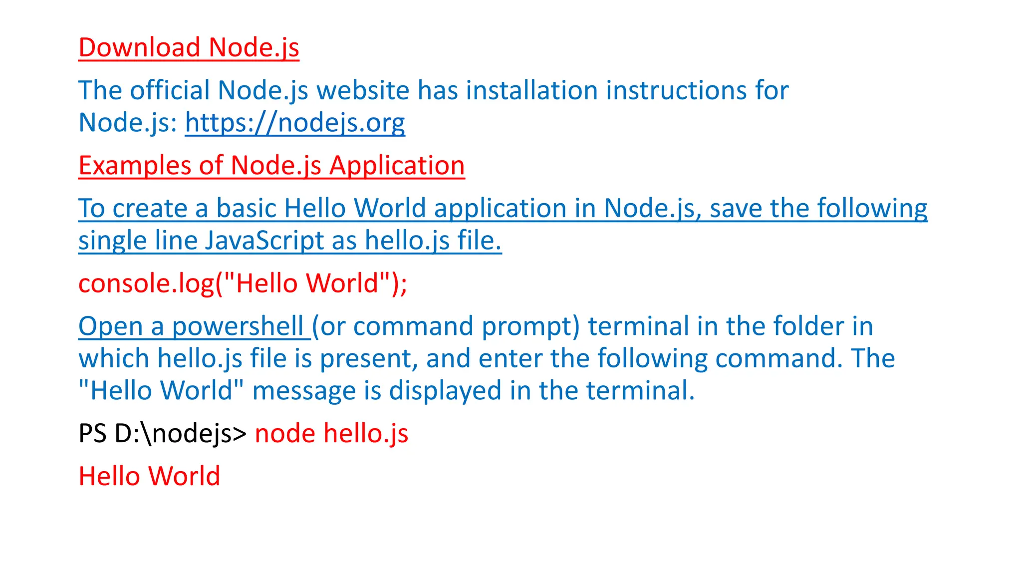 Download Node.js
The official Node.js website has installation instructions for
Node.js: https://nodejs.org
Examples of Node.js Application
To create a basic Hello World application in Node.js, save the following
single line JavaScript as hello.js file.
console.log("Hello World");
Open a powershell (or command prompt) terminal in the folder in
which hello.js file is present, and enter the following command. The
"Hello World" message is displayed in the terminal.
PS D:nodejs> node hello.js
Hello World
 