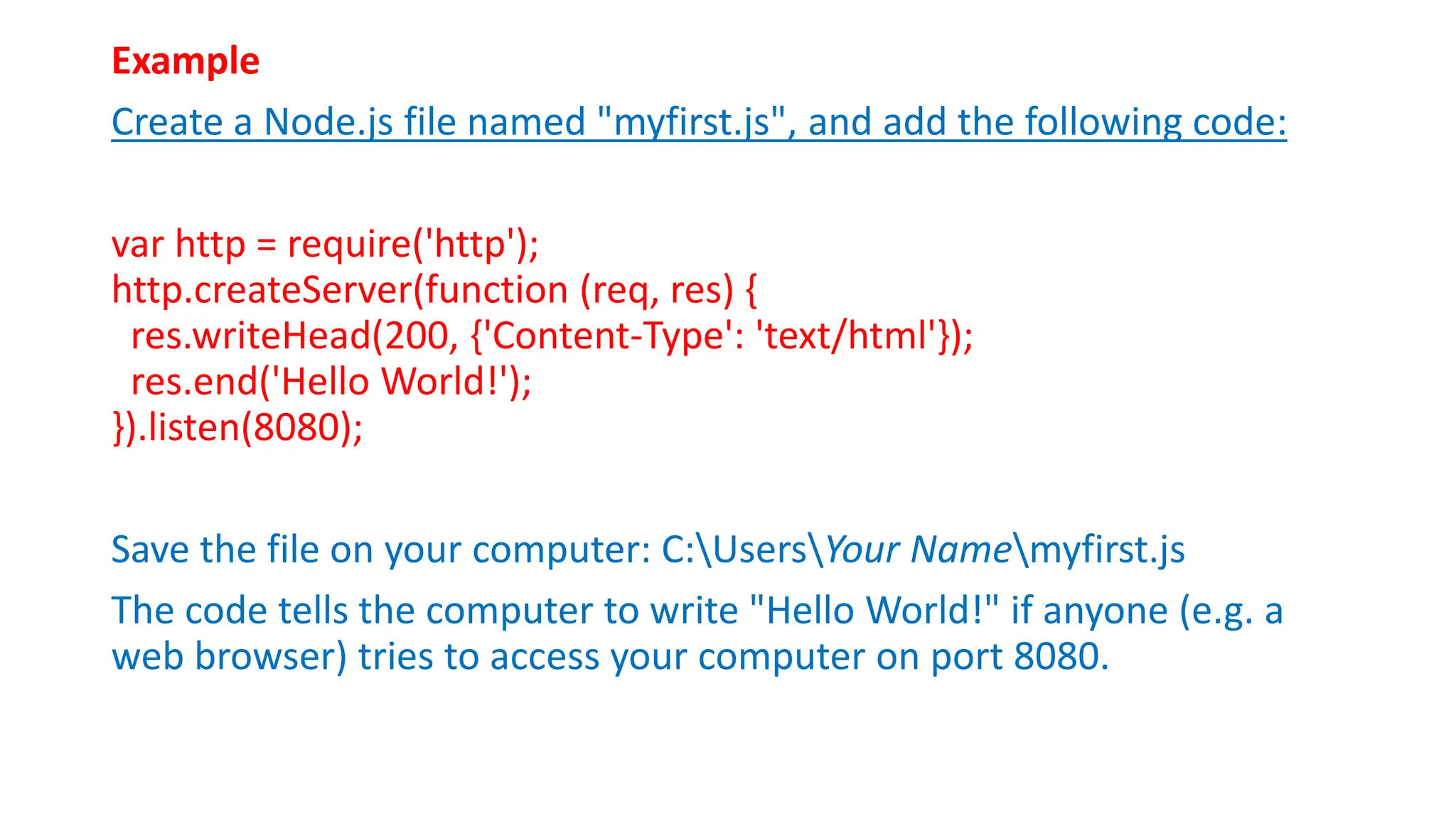 Example
Create a Node.js file named "myfirst.js", and add the following code:
var http = require('http');
http.createServer(function (req, res) {
res.writeHead(200, {'Content-Type': 'text/html'});
res.end('Hello World!');
}).listen(8080);
Save the file on your computer: C:UsersYour Namemyfirst.js
The code tells the computer to write "Hello World!" if anyone (e.g. a
web browser) tries to access your computer on port 8080.
 