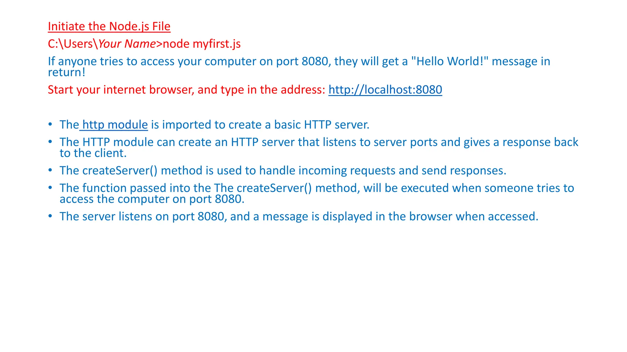 Initiate the Node.js File
C:UsersYour Name>node myfirst.js
If anyone tries to access your computer on port 8080, they will get a "Hello World!" message in
return!
Start your internet browser, and type in the address: http://localhost:8080
• The http module is imported to create a basic HTTP server.
• The HTTP module can create an HTTP server that listens to server ports and gives a response back
to the client.
• The createServer() method is used to handle incoming requests and send responses.
• The function passed into the The createServer() method, will be executed when someone tries to
access the computer on port 8080.
• The server listens on port 8080, and a message is displayed in the browser when accessed.
 