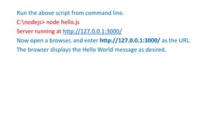 Run the above script from command line.
C:nodejs> node hello.js
Server running at http://127.0.0.1:3000/
Now open a browser, and enter http://127.0.0.1:3000/ as the URL.
The browser displays the Hello World message as desired.
 