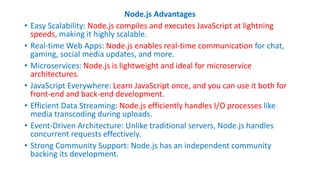 Node.js Advantages
• Easy Scalability: Node.js compiles and executes JavaScript at lightning
speeds, making it highly scalable.
• Real-time Web Apps: Node.js enables real-time communication for chat,
gaming, social media updates, and more.
• Microservices: Node.js is lightweight and ideal for microservice
architectures.
• JavaScript Everywhere: Learn JavaScript once, and you can use it both for
front-end and back-end development.
• Efficient Data Streaming: Node.js efficiently handles I/O processes like
media transcoding during uploads.
• Event-Driven Architecture: Unlike traditional servers, Node.js handles
concurrent requests effectively.
• Strong Community Support: Node.js has an independent community
backing its development.
 
