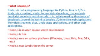 • What is Node.js?
Node.js is not a programming language like Python, Java or C/C++.
Node.js is a runtime, similar to Java virtual machine, that converts
JavaScript code into machine code. It is , widely used by thousands of
developers around the world to develop I/O intensive web applications
like video streaming sites, single-page applications, and other web
applications.
• Node.js is an open source server environment
• Node.js is free
• Node.js runs on various platforms (Windows, Linux, Unix, Mac OS X,
etc.)
• Node.js uses JavaScript on the server
 