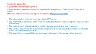 Initiate the Node.js File
C:UsersYour Name>node myfirst.js
If anyone tries to access your computer on port 8080, they will get a "Hello World!" message in
return!
Start your internet browser, and type in the address: http://localhost:8080
• The http module is imported to create a basic HTTP server.
• The HTTP module can create an HTTP server that listens to server ports and gives a response back
to the client.
• The createServer() method is used to handle incoming requests and send responses.
• The function passed into the The createServer() method, will be executed when someone tries to
access the computer on port 8080.
• The server listens on port 8080, and a message is displayed in the browser when accessed.
 