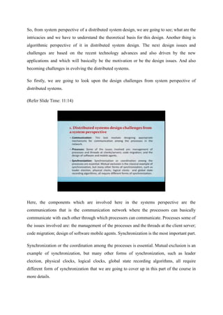 So, from system perspective of a distributed system design, we are going to see; what are the
intricacies and we have to understand the theoretical basis for this design. Another thing is
algorithmic perspective of it in distributed system design. The next design issues and
challenges are based on the recent technology advances and also driven by the new
applications and which will basically be the motivation or be the design issues. And also
becoming challenges in evolving the distributed systems.
So firstly, we are going to look upon the design challenges from system perspective of
distributed systems.
(Refer Slide Time: 11:14)
Here, the components which are involved here in the systems perspective are the
communications that is the communication network where the processors can basically
communicate with each other through which processors can communicate. Processes some of
the issues involved are: the management of the processes and the threads at the client server;
code migration; design of software mobile agents. Synchronization is the most important part.
Synchronization or the coordination among the processes is essential. Mutual exclusion is an
example of synchronization, but many other forms of synchronization, such as leader
election, physical clocks, logical clocks, global state recording algorithms, all require
different form of synchronization that we are going to cover up in this part of the course in
more details.
 
