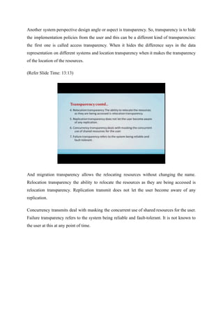 Another system perspective design angle or aspect is transparency. So, transparency is to hide
the implementation policies from the user and this can be a different kind of transparencies:
the first one is called access transparency. When it hides the difference says in the data
representation on different systems and location transparency when it makes the transparency
of the location of the resources.
(Refer Slide Time: 13:13)
And migration transparency allows the relocating resources without changing the name.
Relocation transparency the ability to relocate the resources as they are being accessed is
relocation transparency. Replication transmit does not let the user become aware of any
replication.
Concurrency transmits deal with masking the concurrent use of shared resources for the user.
Failure transparency refers to the system being reliable and fault-tolerant. It is not known to
the user at this at any point of time.
 