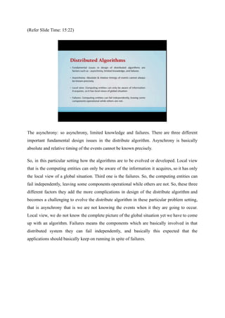 (Refer Slide Time: 15:22)
The asynchrony: so asynchrony, limited knowledge and failures. There are three different
important fundamental design issues in the distribute algorithm. Asynchrony is basically
absolute and relative timing of the events cannot be known precisely.
So, in this particular setting how the algorithms are to be evolved or developed. Local view
that is the computing entities can only be aware of the information it acquires, so it has only
the local view of a global situation. Third one is the failures. So, the computing entities can
fail independently, leaving some components operational while others are not. So, these three
different factors they add the more complications in design of the distribute algorithm and
becomes a challenging to evolve the distribute algorithm in these particular problem setting,
that is asynchrony that is we are not knowing the events when it they are going to occur.
Local view, we do not know the complete picture of the global situation yet we have to come
up with an algorithm. Failures means the components which are basically involved in that
distributed system they can fail independently, and basically this expected that the
applications should basically keep on running in spite of failures.
 