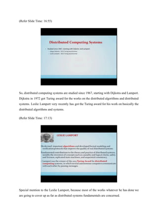 (Refer Slide Time: 16:55)
So, distributed computing systems are studied since 1967, starting with Dijkstra and Lamport.
Dijkstra in 1972 got Turing award for the works on the distributed algorithms and distributed
systems. Leslie Lamport very recently has got the Turing award for his work on basically the
distributed algorithms and systems.
(Refer Slide Time: 17:13)
Special mention to the Leslie Lamport, because most of the works whatever he has done we
are going to cover up as far as distributed systems fundamentals are concerned.
 