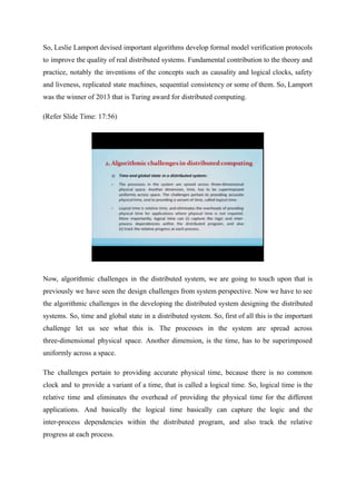So, Leslie Lamport devised important algorithms develop formal model verification protocols
to improve the quality of real distributed systems. Fundamental contribution to the theory and
practice, notably the inventions of the concepts such as causality and logical clocks, safety
and liveness, replicated state machines, sequential consistency or some of them. So, Lamport
was the winner of 2013 that is Turing award for distributed computing.
(Refer Slide Time: 17:56)
Now, algorithmic challenges in the distributed system, we are going to touch upon that is
previously we have seen the design challenges from system perspective. Now we have to see
the algorithmic challenges in the developing the distributed system designing the distributed
systems. So, time and global state in a distributed system. So, first of all this is the important
challenge let us see what this is. The processes in the system are spread across
three-dimensional physical space. Another dimension, is the time, has to be superimposed
uniformly across a space.
The challenges pertain to providing accurate physical time, because there is no common
clock and to provide a variant of a time, that is called a logical time. So, logical time is the
relative time and eliminates the overhead of providing the physical time for the different
applications. And basically the logical time basically can capture the logic and the
inter-process dependencies within the distributed program, and also track the relative
progress at each process.
 