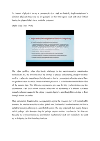 So, instead of physical having a common physical clock are basically implementation of a
common physical clock here we are going to see how the logical clock and solve without
having the physical clock these particular problems.
(Refer Slide Time: 19:19)
The other problem other algorithmic challenge is the synchronization coordination
mechanisms. So, the processes must be allowed to execute concurrently, except when they
need to synchronize to exchange the information, that is, communicate about the shared data;
so synchronization essential for the distributed processes to overcome the limited observation
of the system state. The following mechanisms are used for the synchronization and the
coordination. First of all leader election: deals with the asymmetry of a process. And then
mutual exclusion: access to the critical resources has to be coordinated through that is done
through mutual exclusion.
Then termination detection, that is, cooperation among the processes they will basically able
to detect the required state the required global state that is called termination state and that is
called termination detection in a distributed system. The next important; that means, thing is
called garbage collection detecting the garbage requires another coordination. So, these are
basically the synchronization and coordination mechanisms which will basically be the used
up in designing the distributed applications.
 