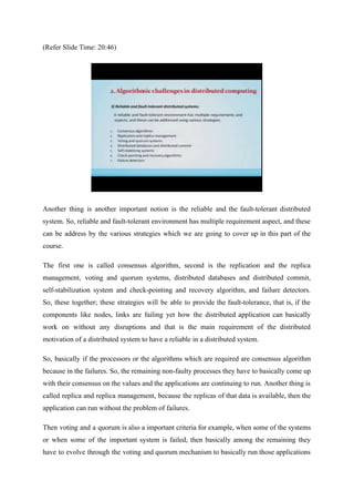 (Refer Slide Time: 20:46)
Another thing is another important notion is the reliable and the fault-tolerant distributed
system. So, reliable and fault-tolerant environment has multiple requirement aspect, and these
can be address by the various strategies which we are going to cover up in this part of the
course.
The first one is called consensus algorithm, second is the replication and the replica
management, voting and quorum systems, distributed databases and distributed commit,
self-stabilization system and check-pointing and recovery algorithm, and failure detectors.
So, these together; these strategies will be able to provide the fault-tolerance, that is, if the
components like nodes, links are failing yet how the distributed application can basically
work on without any disruptions and that is the main requirement of the distributed
motivation of a distributed system to have a reliable in a distributed system.
So, basically if the processors or the algorithms which are required are consensus algorithm
because in the failures. So, the remaining non-faulty processes they have to basically come up
with their consensus on the values and the applications are continuing to run. Another thing is
called replica and replica management, because the replicas of that data is available, then the
application can run without the problem of failures.
Then voting and a quorum is also a important criteria for example, when some of the systems
or when some of the important system is failed, then basically among the remaining they
have to evolve through the voting and quorum mechanism to basically run those applications
 