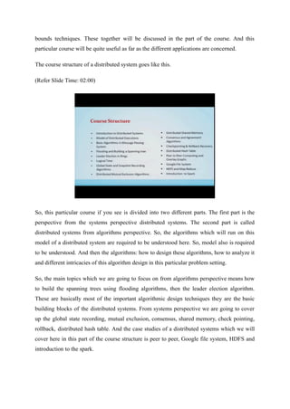 bounds techniques. These together will be discussed in the part of the course. And this
particular course will be quite useful as far as the different applications are concerned.
The course structure of a distributed system goes like this.
(Refer Slide Time: 02:00)
So, this particular course if you see is divided into two different parts. The first part is the
perspective from the systems perspective distributed systems. The second part is called
distributed systems from algorithms perspective. So, the algorithms which will run on this
model of a distributed system are required to be understood here. So, model also is required
to be understood. And then the algorithms: how to design these algorithms, how to analyze it
and different intricacies of this algorithm design in this particular problem setting.
So, the main topics which we are going to focus on from algorithms perspective means how
to build the spanning trees using flooding algorithms, then the leader election algorithm.
These are basically most of the important algorithmic design techniques they are the basic
building blocks of the distributed systems. From systems perspective we are going to cover
up the global state recording, mutual exclusion, consensus, shared memory, check pointing,
rollback, distributed hash table. And the case studies of a distributed systems which we will
cover here in this part of the course structure is peer to peer, Google file system, HDFS and
introduction to the spark.
 