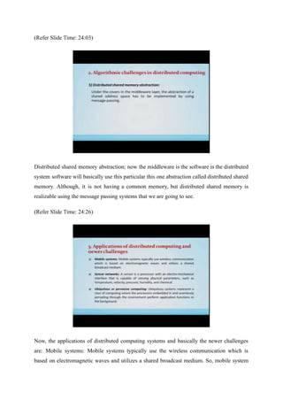 (Refer Slide Time: 24:03)
Distributed shared memory abstraction; now the middleware is the software is the distributed
system software will basically use this particular this one abstraction called distributed shared
memory. Although, it is not having a common memory, but distributed shared memory is
realizable using the message passing systems that we are going to see.
(Refer Slide Time: 24:26)
Now, the applications of distributed computing systems and basically the newer challenges
are: Mobile systems: Mobile systems typically use the wireless communication which is
based on electromagnetic waves and utilizes a shared broadcast medium. So, mobile system
 