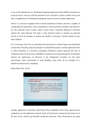 is one of the applications of a distributed computing application where different elements are
involved and to come up with this particular service and that is called a mobile service and
that is an application of a distributed computing. Sensor network is another application.
Sensor is a processor equipped with an electro-mechanical interface and that is capable of
sensing physical parameters, such as temperature, velocity, pressure, humidity, and chemical.
So, this particular kind of nodes called a sensor node, if basically deployed to basically
monitor the cyber physical will make a cyber physical system to monitor any physical
activity or event for example, to monitor the whether it is having a volcanic eruption or any
other situation.
So, it is having a lot of use in cyber physical system and it is a kind of large scale distributed
system that is basically using the principles of a distributed systems. Another application here
is called ubiquitous or a pervasive computing: Ubiquitous systems represent the class of
computing where the processors embedded in seamlessly providing through the environment
perform the applications of functions in the background. Examples are the smart
environment; smart environment or smart building, smart cities all are examples of a
ubiquitous and pervasive computing.
(Refer Slide Time: 26:18)
Another application is basically called Peer-to-Peer computing: Peer-to-Peer represents the
computing over the application network where all interactions among the processors are at
the peer levels, without any hierarchy among the processors. Thus, all processors are equal
 