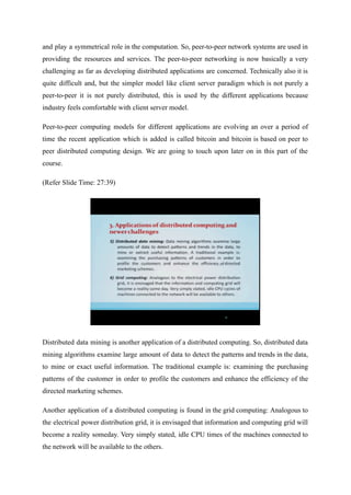 and play a symmetrical role in the computation. So, peer-to-peer network systems are used in
providing the resources and services. The peer-to-peer networking is now basically a very
challenging as far as developing distributed applications are concerned. Technically also it is
quite difficult and, but the simpler model like client server paradigm which is not purely a
peer-to-peer it is not purely distributed, this is used by the different applications because
industry feels comfortable with client server model.
Peer-to-peer computing models for different applications are evolving an over a period of
time the recent application which is added is called bitcoin and bitcoin is based on peer to
peer distributed computing design. We are going to touch upon later on in this part of the
course.
(Refer Slide Time: 27:39)
Distributed data mining is another application of a distributed computing. So, distributed data
mining algorithms examine large amount of data to detect the patterns and trends in the data,
to mine or exact useful information. The traditional example is: examining the purchasing
patterns of the customer in order to profile the customers and enhance the efficiency of the
directed marketing schemes.
Another application of a distributed computing is found in the grid computing: Analogous to
the electrical power distribution grid, it is envisaged that information and computing grid will
become a reality someday. Very simply stated, idle CPU times of the machines connected to
the network will be available to the others.
 