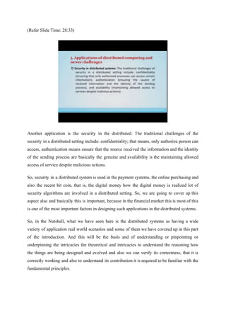 (Refer Slide Time: 28:33)
Another application is the security in the distributed. The traditional challenges of the
security in a distributed setting include: confidentiality; that means, only authorize person can
access, authentication means ensure that the source received the information and the identity
of the sending process are basically the genuine and availability is the maintaining allowed
access of service despite malicious actions.
So, security in a distributed system is used in the payment systems, the online purchasing and
also the recent bit coin, that is, the digital money how the digital money is realized lot of
security algorithms are involved in a distributed setting. So, we are going to cover up this
aspect also and basically this is important, because in the financial market this is most of this
is one of the most important factors in designing such applications in the distributed systems.
So, in the Nutshell, what we have seen here is the distributed systems as having a wide
variety of application real world scenarios and some of them we have covered up in this part
of the introduction. And this will be the basis and of understanding or pinpointing or
underpinning the intricacies the theoretical and intricacies to understand the reasoning how
the things are being designed and evolved and also we can verify its correctness, that it is
correctly working and also to understand its contribution it is required to be familiar with the
fundamental principles.
 