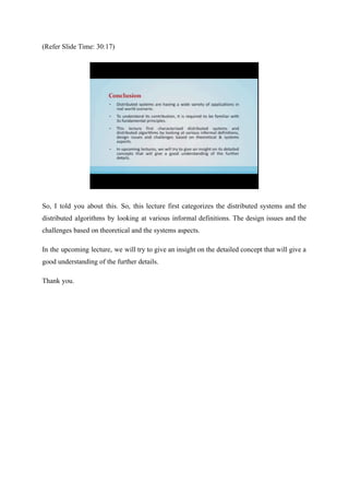 (Refer Slide Time: 30:17)
So, I told you about this. So, this lecture first categorizes the distributed systems and the
distributed algorithms by looking at various informal definitions. The design issues and the
challenges based on theoretical and the systems aspects.
In the upcoming lecture, we will try to give an insight on the detailed concept that will give a
good understanding of the further details.
Thank you.
 
