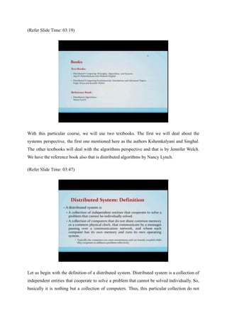 (Refer Slide Time: 03:19)
With this particular course, we will use two textbooks. The first we will deal about the
systems perspective, the first one mentioned here as the authors Kshemkalyani and Singhal.
The other textbooks will deal with the algorithms perspective and that is by Jennifer Welch.
We have the reference book also that is distributed algorithms by Nancy Lynch.
(Refer Slide Time: 03:47)
Let us begin with the definition of a distributed system. Distributed system is a collection of
independent entities that cooperate to solve a problem that cannot be solved individually. So,
basically it is nothing but a collection of computers. Thus, this particular collection do not
 