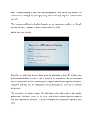 share a common memory or do not have a common physical clock, and the only way they can
communicate is through the message passing and for that they require a communication
network.
The computers used here in distributed systems are semi-autonomous and they are loosely
coupled while they cooperate to address the problem collectively.
(Refer Slide Time: 04:33)
So, before we understand in more detail about the distributed systems, let us have some
properties of distributed systems to keep in a mind at this point of time. So, heterogeneity is
one of the properties, because here the system comprises of different computers autonomous
computers and they may be heterogeneous having heterogeneous hardware and software
components.
The concurrency is another property of a distributed system, shared data is also another
property of a distributed system. So, no global clock is also one of the important properties
and inter dependencies are there. They have interdependent components depend on each
other.
 